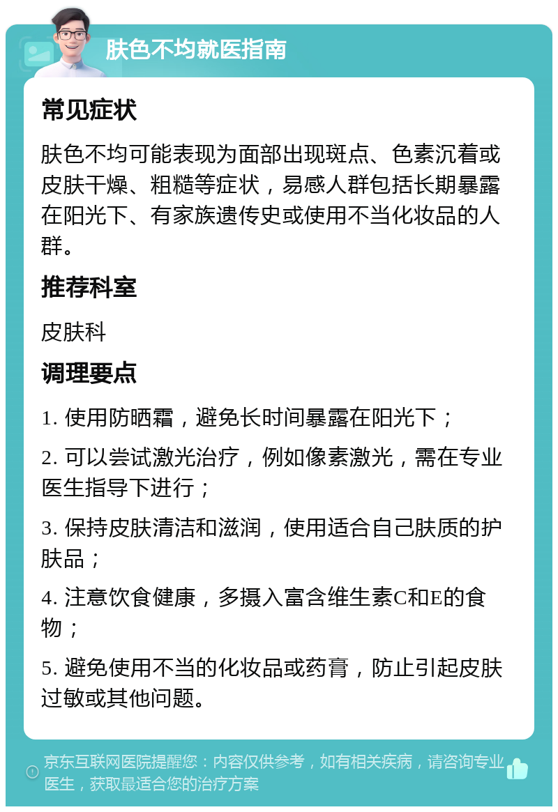 肤色不均就医指南 常见症状 肤色不均可能表现为面部出现斑点、色素沉着或皮肤干燥、粗糙等症状，易感人群包括长期暴露在阳光下、有家族遗传史或使用不当化妆品的人群。 推荐科室 皮肤科 调理要点 1. 使用防晒霜，避免长时间暴露在阳光下； 2. 可以尝试激光治疗，例如像素激光，需在专业医生指导下进行； 3. 保持皮肤清洁和滋润，使用适合自己肤质的护肤品； 4. 注意饮食健康，多摄入富含维生素C和E的食物； 5. 避免使用不当的化妆品或药膏，防止引起皮肤过敏或其他问题。