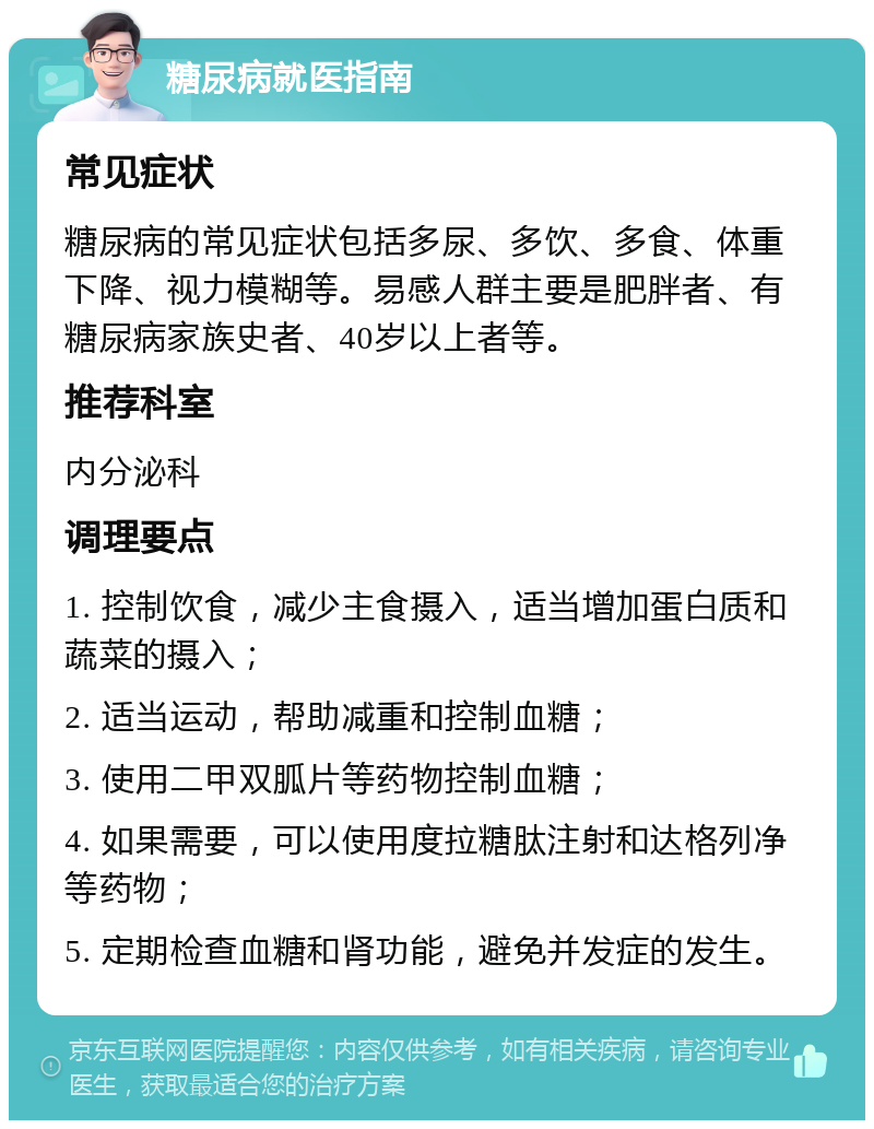 糖尿病就医指南 常见症状 糖尿病的常见症状包括多尿、多饮、多食、体重下降、视力模糊等。易感人群主要是肥胖者、有糖尿病家族史者、40岁以上者等。 推荐科室 内分泌科 调理要点 1. 控制饮食，减少主食摄入，适当增加蛋白质和蔬菜的摄入； 2. 适当运动，帮助减重和控制血糖； 3. 使用二甲双胍片等药物控制血糖； 4. 如果需要，可以使用度拉糖肽注射和达格列净等药物； 5. 定期检查血糖和肾功能，避免并发症的发生。