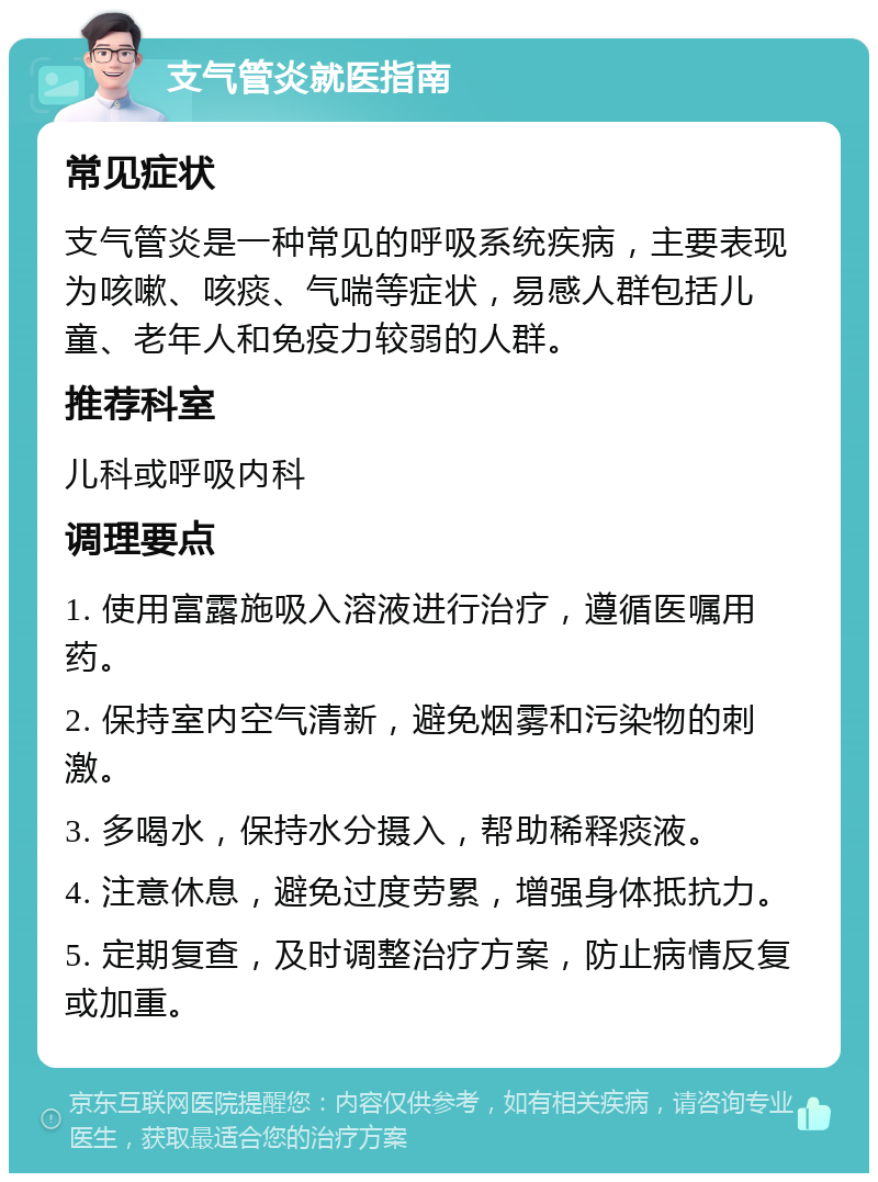 支气管炎就医指南 常见症状 支气管炎是一种常见的呼吸系统疾病，主要表现为咳嗽、咳痰、气喘等症状，易感人群包括儿童、老年人和免疫力较弱的人群。 推荐科室 儿科或呼吸内科 调理要点 1. 使用富露施吸入溶液进行治疗，遵循医嘱用药。 2. 保持室内空气清新，避免烟雾和污染物的刺激。 3. 多喝水，保持水分摄入，帮助稀释痰液。 4. 注意休息，避免过度劳累，增强身体抵抗力。 5. 定期复查，及时调整治疗方案，防止病情反复或加重。