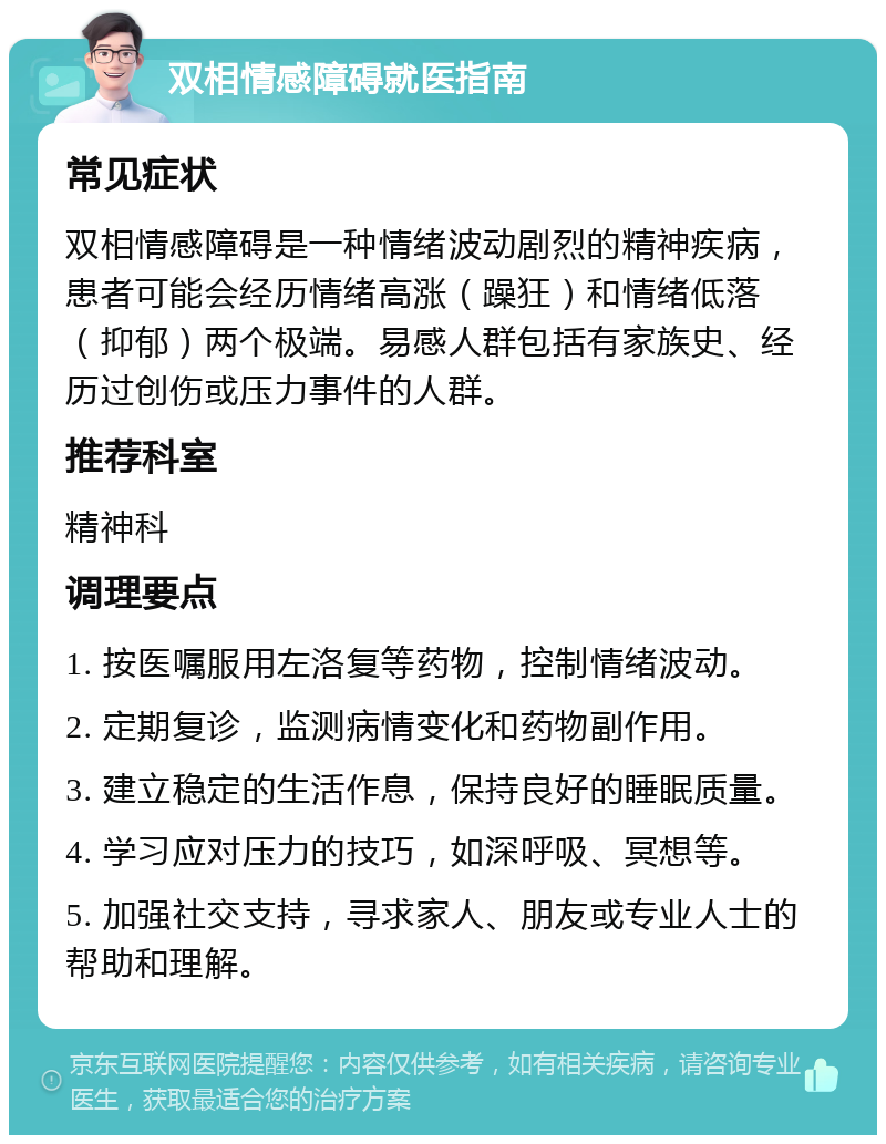 双相情感障碍就医指南 常见症状 双相情感障碍是一种情绪波动剧烈的精神疾病，患者可能会经历情绪高涨（躁狂）和情绪低落（抑郁）两个极端。易感人群包括有家族史、经历过创伤或压力事件的人群。 推荐科室 精神科 调理要点 1. 按医嘱服用左洛复等药物，控制情绪波动。 2. 定期复诊，监测病情变化和药物副作用。 3. 建立稳定的生活作息，保持良好的睡眠质量。 4. 学习应对压力的技巧，如深呼吸、冥想等。 5. 加强社交支持，寻求家人、朋友或专业人士的帮助和理解。