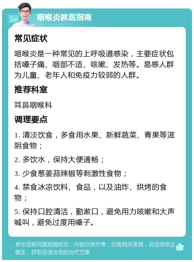 咽喉炎就医指南 常见症状 咽喉炎是一种常见的上呼吸道感染，主要症状包括嗓子痛、咽部不适、咳嗽、发热等。易感人群为儿童、老年人和免疫力较弱的人群。 推荐科室 耳鼻咽喉科 调理要点 1. 清淡饮食，多食用水果、新鲜蔬菜、青果等滋阴食物； 2. 多饮水，保持大便通畅； 3. 少食葱姜蒜辣椒等刺激性食物； 4. 禁食冰凉饮料、食品，以及油炸、烘烤的食物； 5. 保持口腔清洁，勤漱口，避免用力咳嗽和大声喊叫，避免过度用嗓子。