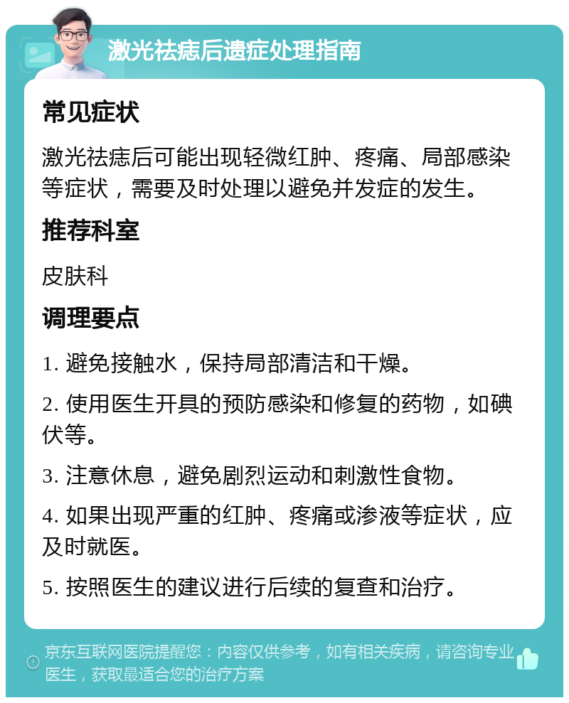 激光祛痣后遗症处理指南 常见症状 激光祛痣后可能出现轻微红肿、疼痛、局部感染等症状，需要及时处理以避免并发症的发生。 推荐科室 皮肤科 调理要点 1. 避免接触水，保持局部清洁和干燥。 2. 使用医生开具的预防感染和修复的药物，如碘伏等。 3. 注意休息，避免剧烈运动和刺激性食物。 4. 如果出现严重的红肿、疼痛或渗液等症状，应及时就医。 5. 按照医生的建议进行后续的复查和治疗。