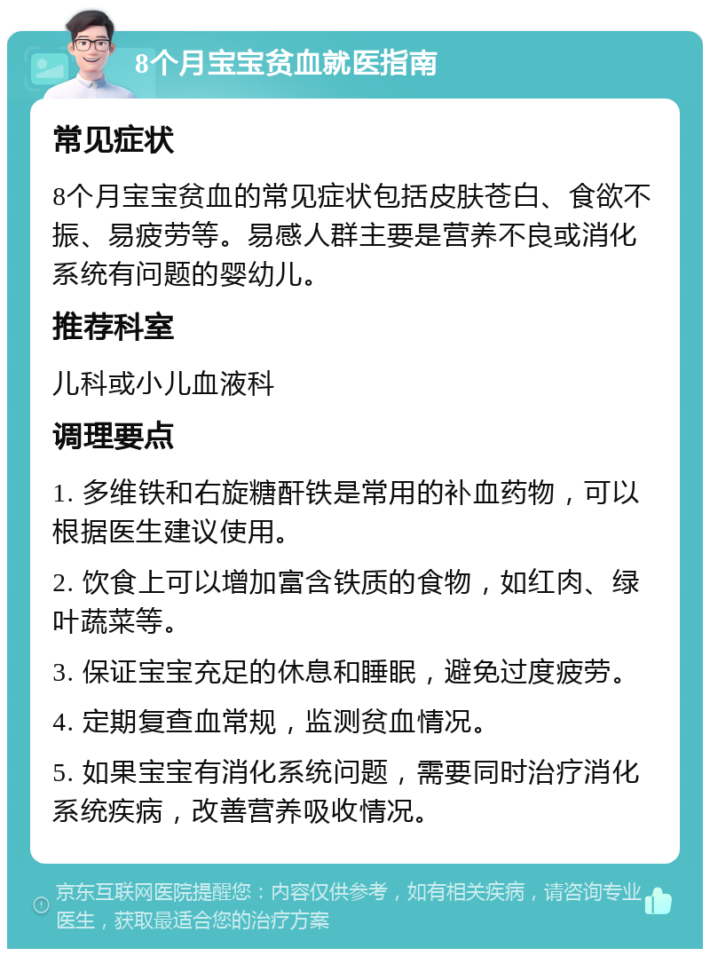 8个月宝宝贫血就医指南 常见症状 8个月宝宝贫血的常见症状包括皮肤苍白、食欲不振、易疲劳等。易感人群主要是营养不良或消化系统有问题的婴幼儿。 推荐科室 儿科或小儿血液科 调理要点 1. 多维铁和右旋糖酐铁是常用的补血药物，可以根据医生建议使用。 2. 饮食上可以增加富含铁质的食物，如红肉、绿叶蔬菜等。 3. 保证宝宝充足的休息和睡眠，避免过度疲劳。 4. 定期复查血常规，监测贫血情况。 5. 如果宝宝有消化系统问题，需要同时治疗消化系统疾病，改善营养吸收情况。