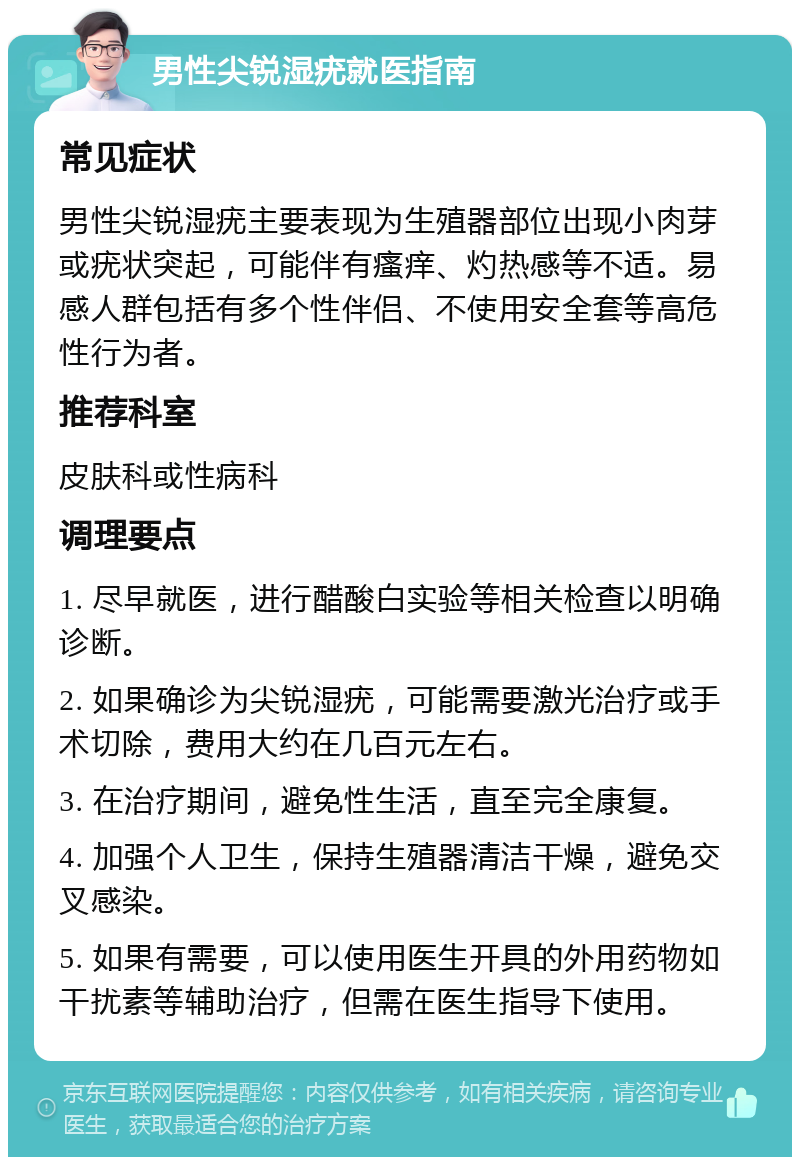 男性尖锐湿疣就医指南 常见症状 男性尖锐湿疣主要表现为生殖器部位出现小肉芽或疣状突起，可能伴有瘙痒、灼热感等不适。易感人群包括有多个性伴侣、不使用安全套等高危性行为者。 推荐科室 皮肤科或性病科 调理要点 1. 尽早就医，进行醋酸白实验等相关检查以明确诊断。 2. 如果确诊为尖锐湿疣，可能需要激光治疗或手术切除，费用大约在几百元左右。 3. 在治疗期间，避免性生活，直至完全康复。 4. 加强个人卫生，保持生殖器清洁干燥，避免交叉感染。 5. 如果有需要，可以使用医生开具的外用药物如干扰素等辅助治疗，但需在医生指导下使用。