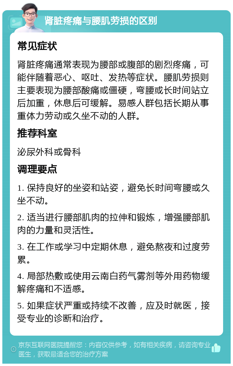 肾脏疼痛与腰肌劳损的区别 常见症状 肾脏疼痛通常表现为腰部或腹部的剧烈疼痛，可能伴随着恶心、呕吐、发热等症状。腰肌劳损则主要表现为腰部酸痛或僵硬，弯腰或长时间站立后加重，休息后可缓解。易感人群包括长期从事重体力劳动或久坐不动的人群。 推荐科室 泌尿外科或骨科 调理要点 1. 保持良好的坐姿和站姿，避免长时间弯腰或久坐不动。 2. 适当进行腰部肌肉的拉伸和锻炼，增强腰部肌肉的力量和灵活性。 3. 在工作或学习中定期休息，避免熬夜和过度劳累。 4. 局部热敷或使用云南白药气雾剂等外用药物缓解疼痛和不适感。 5. 如果症状严重或持续不改善，应及时就医，接受专业的诊断和治疗。