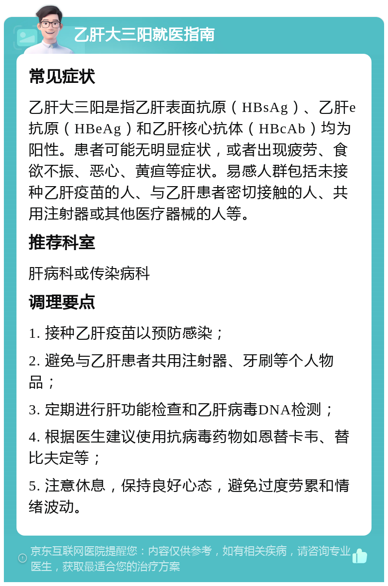 乙肝大三阳就医指南 常见症状 乙肝大三阳是指乙肝表面抗原（HBsAg）、乙肝e抗原（HBeAg）和乙肝核心抗体（HBcAb）均为阳性。患者可能无明显症状，或者出现疲劳、食欲不振、恶心、黄疸等症状。易感人群包括未接种乙肝疫苗的人、与乙肝患者密切接触的人、共用注射器或其他医疗器械的人等。 推荐科室 肝病科或传染病科 调理要点 1. 接种乙肝疫苗以预防感染； 2. 避免与乙肝患者共用注射器、牙刷等个人物品； 3. 定期进行肝功能检查和乙肝病毒DNA检测； 4. 根据医生建议使用抗病毒药物如恩替卡韦、替比夫定等； 5. 注意休息，保持良好心态，避免过度劳累和情绪波动。