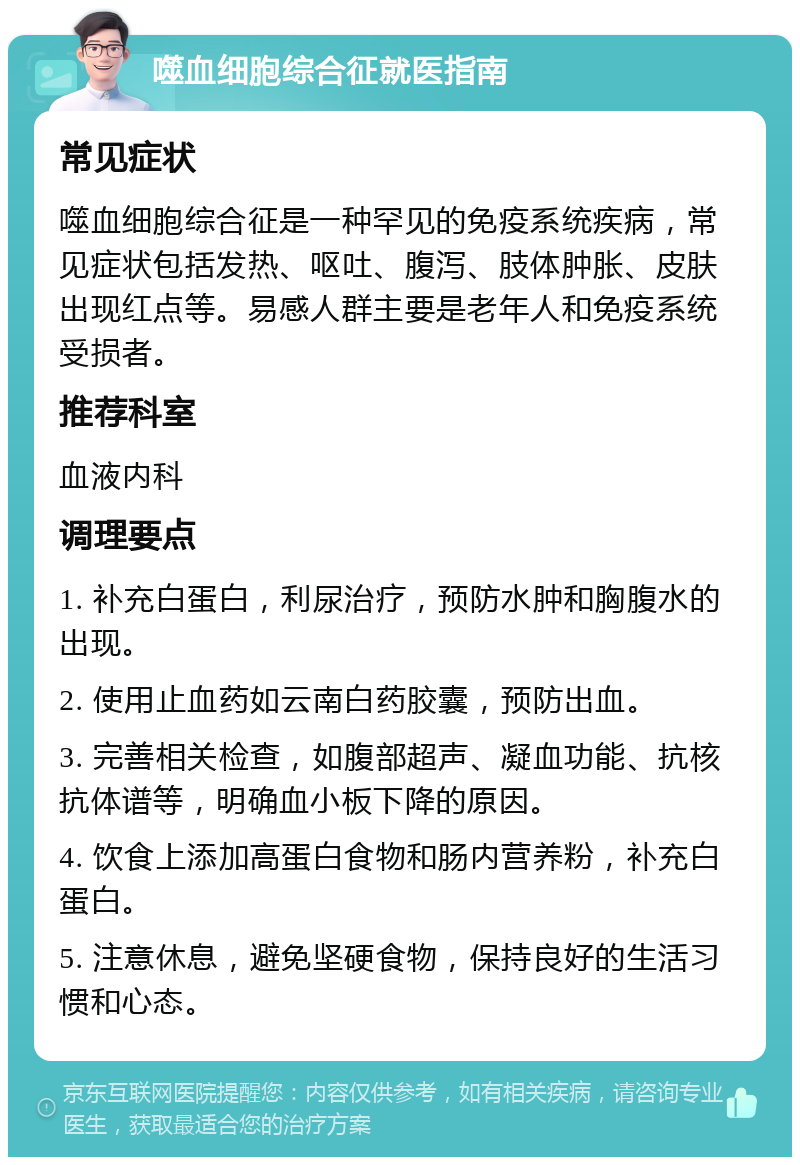 噬血细胞综合征就医指南 常见症状 噬血细胞综合征是一种罕见的免疫系统疾病，常见症状包括发热、呕吐、腹泻、肢体肿胀、皮肤出现红点等。易感人群主要是老年人和免疫系统受损者。 推荐科室 血液内科 调理要点 1. 补充白蛋白，利尿治疗，预防水肿和胸腹水的出现。 2. 使用止血药如云南白药胶囊，预防出血。 3. 完善相关检查，如腹部超声、凝血功能、抗核抗体谱等，明确血小板下降的原因。 4. 饮食上添加高蛋白食物和肠内营养粉，补充白蛋白。 5. 注意休息，避免坚硬食物，保持良好的生活习惯和心态。