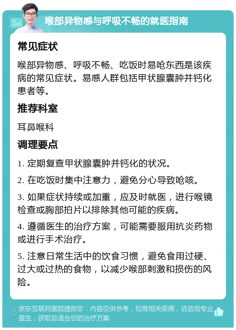 喉部异物感与呼吸不畅的就医指南 常见症状 喉部异物感、呼吸不畅、吃饭时易呛东西是该疾病的常见症状。易感人群包括甲状腺囊肿并钙化患者等。 推荐科室 耳鼻喉科 调理要点 1. 定期复查甲状腺囊肿并钙化的状况。 2. 在吃饭时集中注意力，避免分心导致呛咳。 3. 如果症状持续或加重，应及时就医，进行喉镜检查或胸部拍片以排除其他可能的疾病。 4. 遵循医生的治疗方案，可能需要服用抗炎药物或进行手术治疗。 5. 注意日常生活中的饮食习惯，避免食用过硬、过大或过热的食物，以减少喉部刺激和损伤的风险。