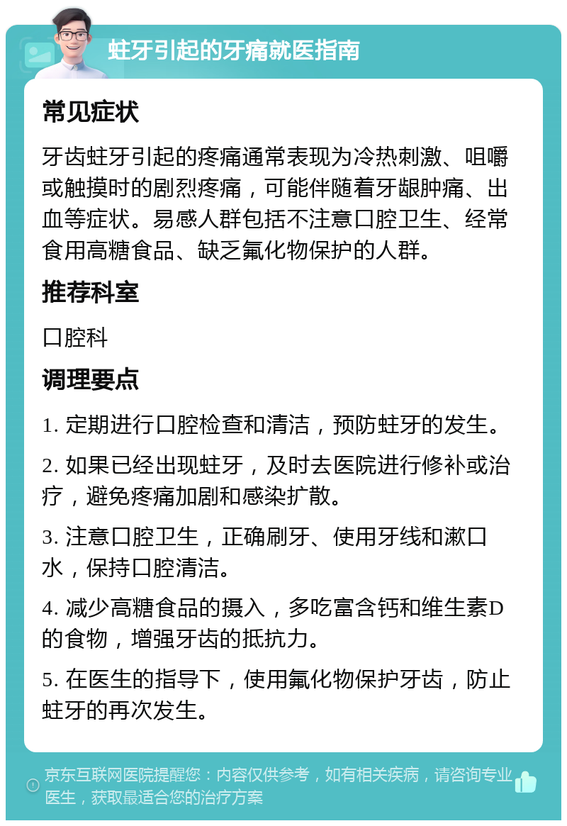 蛀牙引起的牙痛就医指南 常见症状 牙齿蛀牙引起的疼痛通常表现为冷热刺激、咀嚼或触摸时的剧烈疼痛，可能伴随着牙龈肿痛、出血等症状。易感人群包括不注意口腔卫生、经常食用高糖食品、缺乏氟化物保护的人群。 推荐科室 口腔科 调理要点 1. 定期进行口腔检查和清洁，预防蛀牙的发生。 2. 如果已经出现蛀牙，及时去医院进行修补或治疗，避免疼痛加剧和感染扩散。 3. 注意口腔卫生，正确刷牙、使用牙线和漱口水，保持口腔清洁。 4. 减少高糖食品的摄入，多吃富含钙和维生素D的食物，增强牙齿的抵抗力。 5. 在医生的指导下，使用氟化物保护牙齿，防止蛀牙的再次发生。