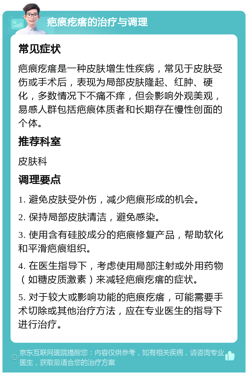 疤痕疙瘩的治疗与调理 常见症状 疤痕疙瘩是一种皮肤增生性疾病，常见于皮肤受伤或手术后，表现为局部皮肤隆起、红肿、硬化，多数情况下不痛不痒，但会影响外观美观，易感人群包括疤痕体质者和长期存在慢性创面的个体。 推荐科室 皮肤科 调理要点 1. 避免皮肤受外伤，减少疤痕形成的机会。 2. 保持局部皮肤清洁，避免感染。 3. 使用含有硅胶成分的疤痕修复产品，帮助软化和平滑疤痕组织。 4. 在医生指导下，考虑使用局部注射或外用药物（如糖皮质激素）来减轻疤痕疙瘩的症状。 5. 对于较大或影响功能的疤痕疙瘩，可能需要手术切除或其他治疗方法，应在专业医生的指导下进行治疗。