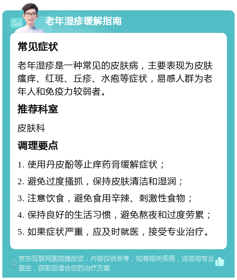 老年湿疹缓解指南 常见症状 老年湿疹是一种常见的皮肤病，主要表现为皮肤瘙痒、红斑、丘疹、水疱等症状，易感人群为老年人和免疫力较弱者。 推荐科室 皮肤科 调理要点 1. 使用丹皮酚等止痒药膏缓解症状； 2. 避免过度搔抓，保持皮肤清洁和湿润； 3. 注意饮食，避免食用辛辣、刺激性食物； 4. 保持良好的生活习惯，避免熬夜和过度劳累； 5. 如果症状严重，应及时就医，接受专业治疗。