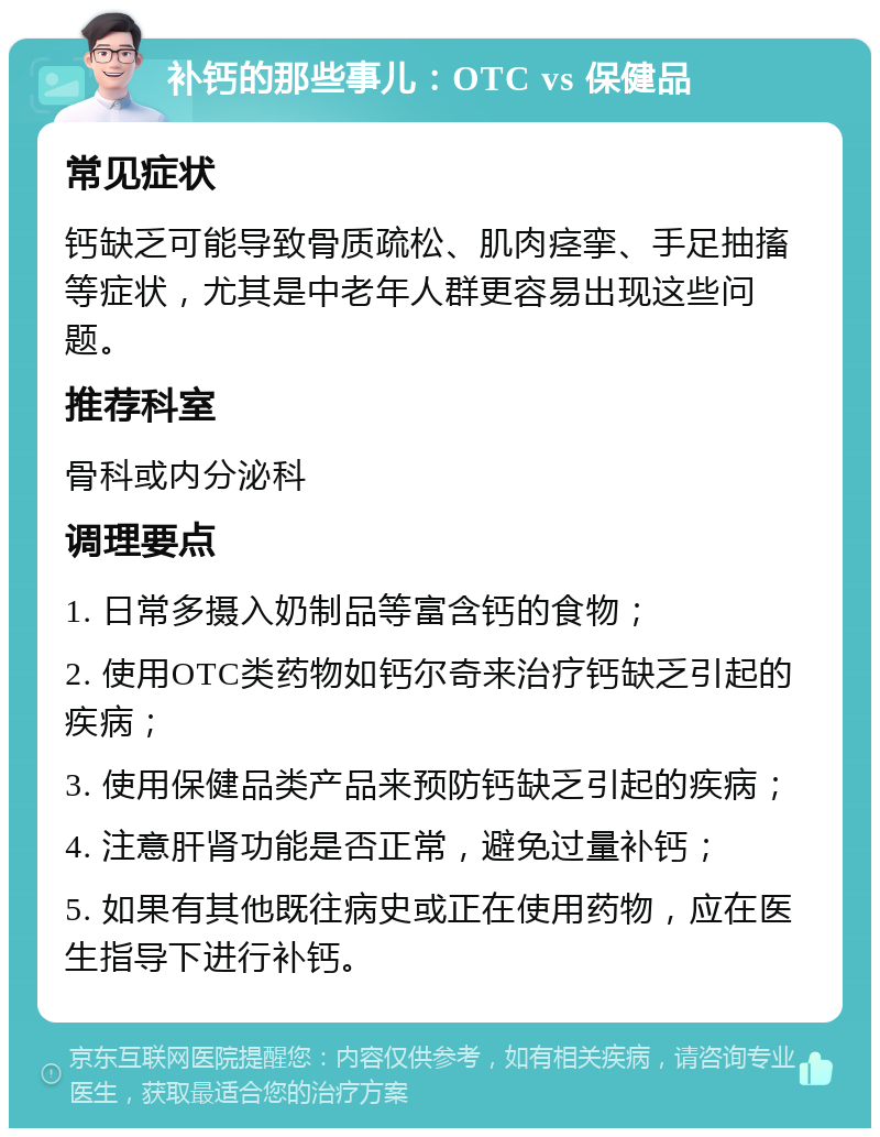 补钙的那些事儿：OTC vs 保健品 常见症状 钙缺乏可能导致骨质疏松、肌肉痉挛、手足抽搐等症状，尤其是中老年人群更容易出现这些问题。 推荐科室 骨科或内分泌科 调理要点 1. 日常多摄入奶制品等富含钙的食物； 2. 使用OTC类药物如钙尔奇来治疗钙缺乏引起的疾病； 3. 使用保健品类产品来预防钙缺乏引起的疾病； 4. 注意肝肾功能是否正常，避免过量补钙； 5. 如果有其他既往病史或正在使用药物，应在医生指导下进行补钙。