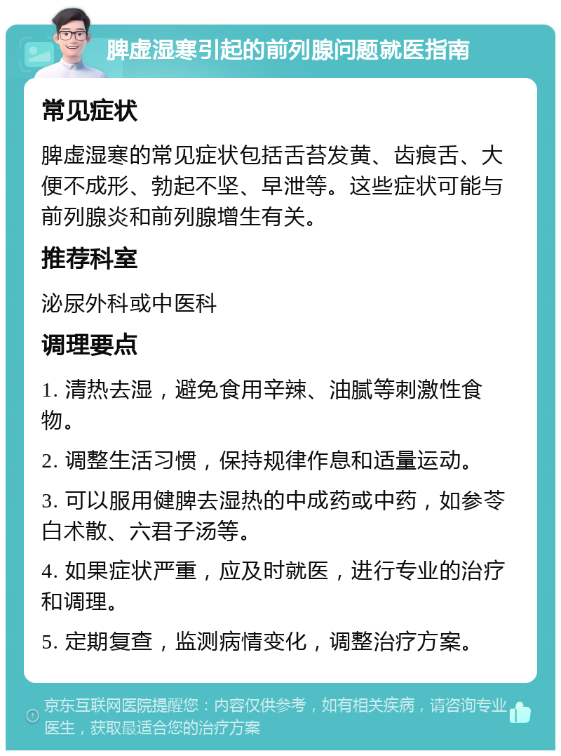 脾虚湿寒引起的前列腺问题就医指南 常见症状 脾虚湿寒的常见症状包括舌苔发黄、齿痕舌、大便不成形、勃起不坚、早泄等。这些症状可能与前列腺炎和前列腺增生有关。 推荐科室 泌尿外科或中医科 调理要点 1. 清热去湿，避免食用辛辣、油腻等刺激性食物。 2. 调整生活习惯，保持规律作息和适量运动。 3. 可以服用健脾去湿热的中成药或中药，如参苓白术散、六君子汤等。 4. 如果症状严重，应及时就医，进行专业的治疗和调理。 5. 定期复查，监测病情变化，调整治疗方案。