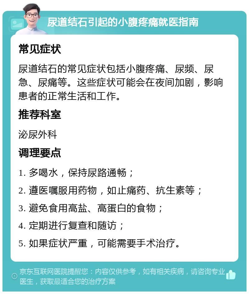 尿道结石引起的小腹疼痛就医指南 常见症状 尿道结石的常见症状包括小腹疼痛、尿频、尿急、尿痛等。这些症状可能会在夜间加剧，影响患者的正常生活和工作。 推荐科室 泌尿外科 调理要点 1. 多喝水，保持尿路通畅； 2. 遵医嘱服用药物，如止痛药、抗生素等； 3. 避免食用高盐、高蛋白的食物； 4. 定期进行复查和随访； 5. 如果症状严重，可能需要手术治疗。