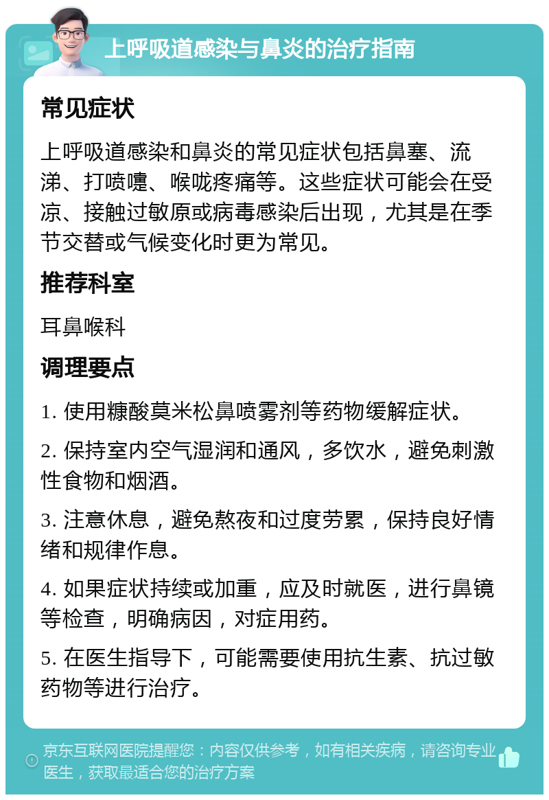 上呼吸道感染与鼻炎的治疗指南 常见症状 上呼吸道感染和鼻炎的常见症状包括鼻塞、流涕、打喷嚏、喉咙疼痛等。这些症状可能会在受凉、接触过敏原或病毒感染后出现，尤其是在季节交替或气候变化时更为常见。 推荐科室 耳鼻喉科 调理要点 1. 使用糠酸莫米松鼻喷雾剂等药物缓解症状。 2. 保持室内空气湿润和通风，多饮水，避免刺激性食物和烟酒。 3. 注意休息，避免熬夜和过度劳累，保持良好情绪和规律作息。 4. 如果症状持续或加重，应及时就医，进行鼻镜等检查，明确病因，对症用药。 5. 在医生指导下，可能需要使用抗生素、抗过敏药物等进行治疗。