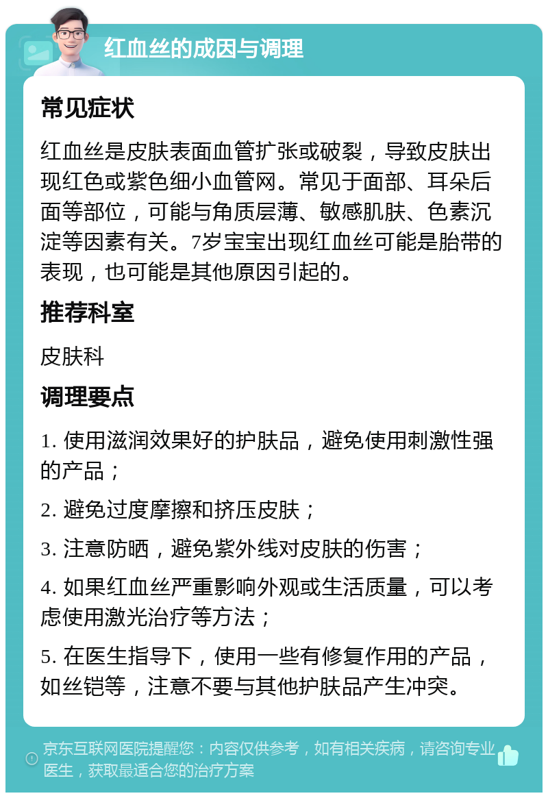 红血丝的成因与调理 常见症状 红血丝是皮肤表面血管扩张或破裂，导致皮肤出现红色或紫色细小血管网。常见于面部、耳朵后面等部位，可能与角质层薄、敏感肌肤、色素沉淀等因素有关。7岁宝宝出现红血丝可能是胎带的表现，也可能是其他原因引起的。 推荐科室 皮肤科 调理要点 1. 使用滋润效果好的护肤品，避免使用刺激性强的产品； 2. 避免过度摩擦和挤压皮肤； 3. 注意防晒，避免紫外线对皮肤的伤害； 4. 如果红血丝严重影响外观或生活质量，可以考虑使用激光治疗等方法； 5. 在医生指导下，使用一些有修复作用的产品，如丝铠等，注意不要与其他护肤品产生冲突。