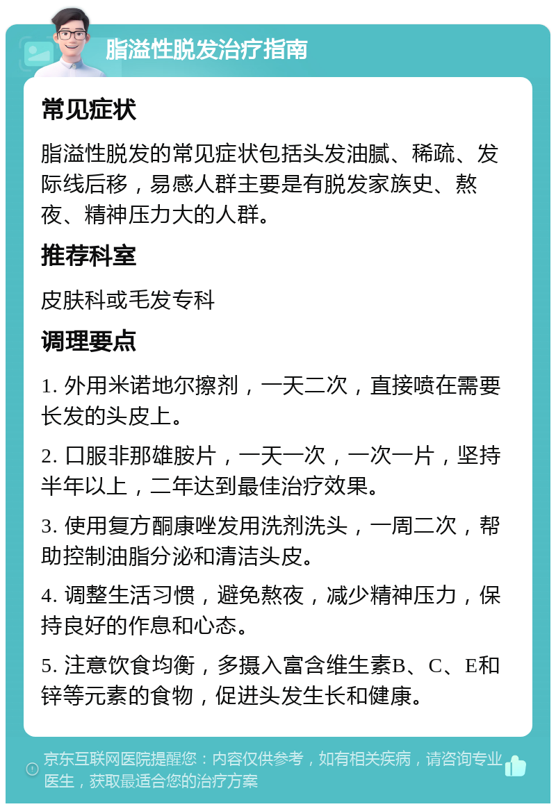 脂溢性脱发治疗指南 常见症状 脂溢性脱发的常见症状包括头发油腻、稀疏、发际线后移，易感人群主要是有脱发家族史、熬夜、精神压力大的人群。 推荐科室 皮肤科或毛发专科 调理要点 1. 外用米诺地尔擦剂，一天二次，直接喷在需要长发的头皮上。 2. 口服非那雄胺片，一天一次，一次一片，坚持半年以上，二年达到最佳治疗效果。 3. 使用复方酮康唑发用洗剂洗头，一周二次，帮助控制油脂分泌和清洁头皮。 4. 调整生活习惯，避免熬夜，减少精神压力，保持良好的作息和心态。 5. 注意饮食均衡，多摄入富含维生素B、C、E和锌等元素的食物，促进头发生长和健康。