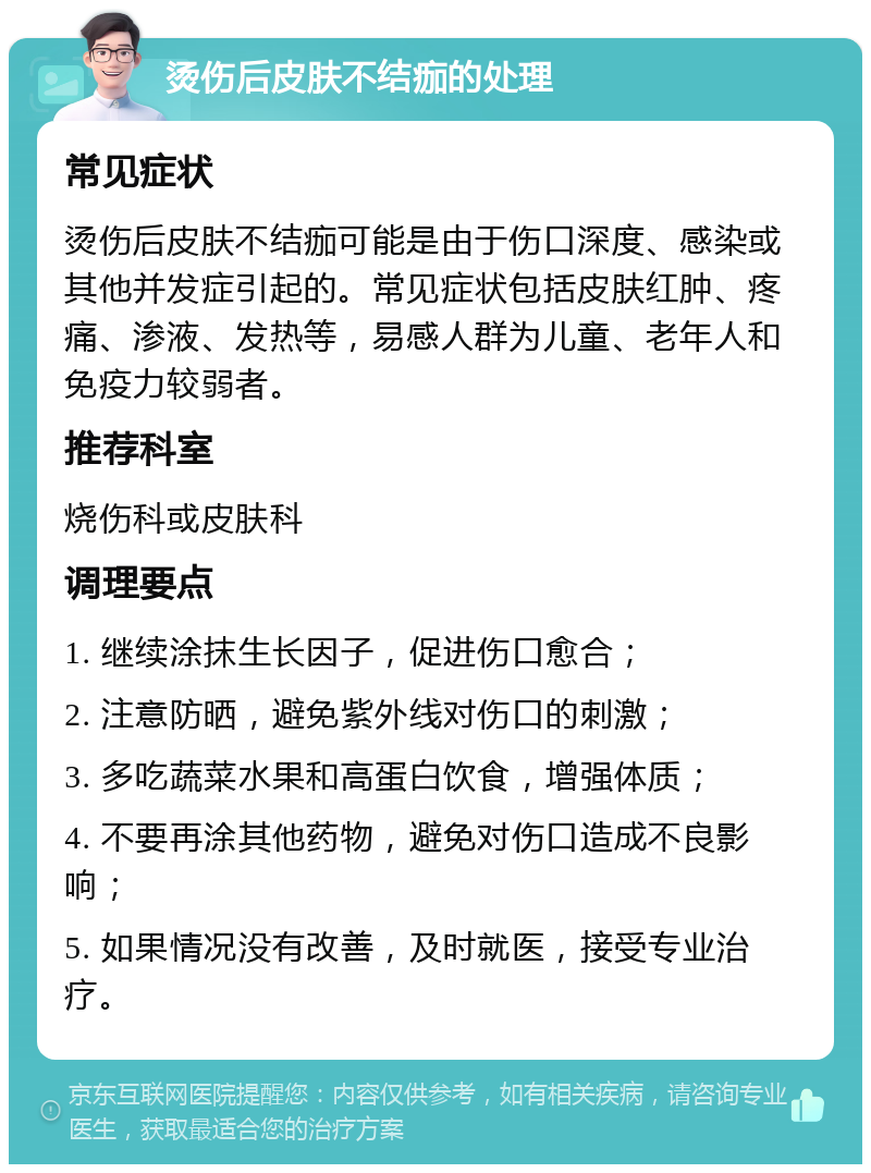 烫伤后皮肤不结痂的处理 常见症状 烫伤后皮肤不结痂可能是由于伤口深度、感染或其他并发症引起的。常见症状包括皮肤红肿、疼痛、渗液、发热等，易感人群为儿童、老年人和免疫力较弱者。 推荐科室 烧伤科或皮肤科 调理要点 1. 继续涂抹生长因子，促进伤口愈合； 2. 注意防晒，避免紫外线对伤口的刺激； 3. 多吃蔬菜水果和高蛋白饮食，增强体质； 4. 不要再涂其他药物，避免对伤口造成不良影响； 5. 如果情况没有改善，及时就医，接受专业治疗。