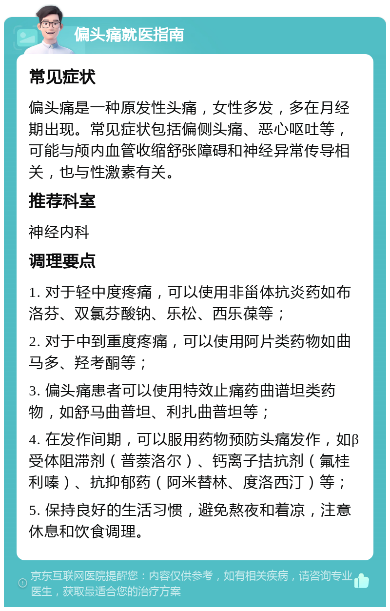 偏头痛就医指南 常见症状 偏头痛是一种原发性头痛，女性多发，多在月经期出现。常见症状包括偏侧头痛、恶心呕吐等，可能与颅内血管收缩舒张障碍和神经异常传导相关，也与性激素有关。 推荐科室 神经内科 调理要点 1. 对于轻中度疼痛，可以使用非甾体抗炎药如布洛芬、双氯芬酸钠、乐松、西乐葆等； 2. 对于中到重度疼痛，可以使用阿片类药物如曲马多、羟考酮等； 3. 偏头痛患者可以使用特效止痛药曲谱坦类药物，如舒马曲普坦、利扎曲普坦等； 4. 在发作间期，可以服用药物预防头痛发作，如β受体阻滞剂（普萘洛尔）、钙离子拮抗剂（氟桂利嗪）、抗抑郁药（阿米替林、度洛西汀）等； 5. 保持良好的生活习惯，避免熬夜和着凉，注意休息和饮食调理。