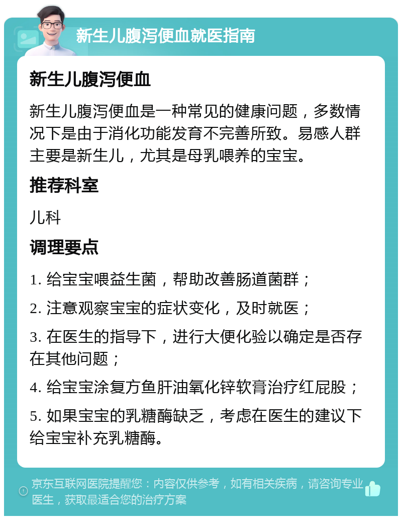 新生儿腹泻便血就医指南 新生儿腹泻便血 新生儿腹泻便血是一种常见的健康问题，多数情况下是由于消化功能发育不完善所致。易感人群主要是新生儿，尤其是母乳喂养的宝宝。 推荐科室 儿科 调理要点 1. 给宝宝喂益生菌，帮助改善肠道菌群； 2. 注意观察宝宝的症状变化，及时就医； 3. 在医生的指导下，进行大便化验以确定是否存在其他问题； 4. 给宝宝涂复方鱼肝油氧化锌软膏治疗红屁股； 5. 如果宝宝的乳糖酶缺乏，考虑在医生的建议下给宝宝补充乳糖酶。