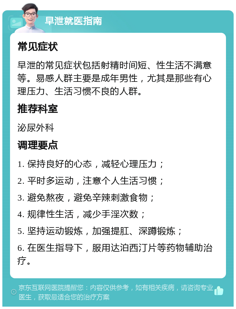 早泄就医指南 常见症状 早泄的常见症状包括射精时间短、性生活不满意等。易感人群主要是成年男性，尤其是那些有心理压力、生活习惯不良的人群。 推荐科室 泌尿外科 调理要点 1. 保持良好的心态，减轻心理压力； 2. 平时多运动，注意个人生活习惯； 3. 避免熬夜，避免辛辣刺激食物； 4. 规律性生活，减少手淫次数； 5. 坚持运动锻炼，加强提肛、深蹲锻炼； 6. 在医生指导下，服用达泊西汀片等药物辅助治疗。