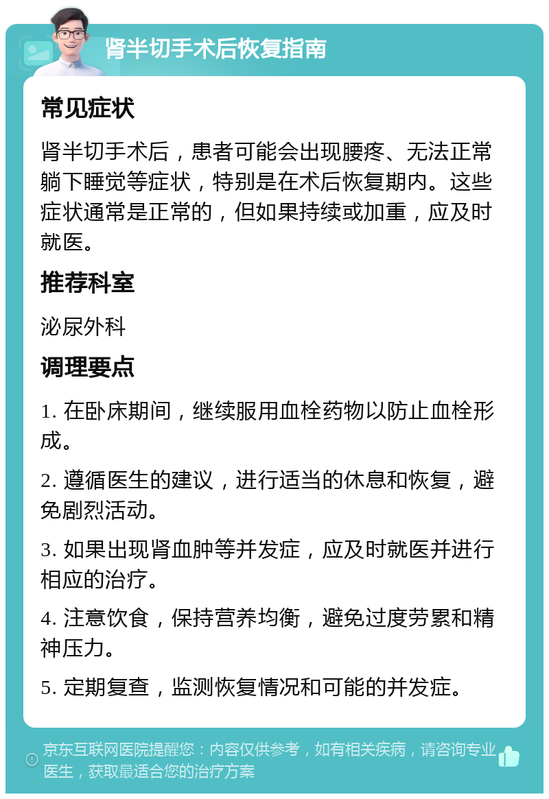 肾半切手术后恢复指南 常见症状 肾半切手术后，患者可能会出现腰疼、无法正常躺下睡觉等症状，特别是在术后恢复期内。这些症状通常是正常的，但如果持续或加重，应及时就医。 推荐科室 泌尿外科 调理要点 1. 在卧床期间，继续服用血栓药物以防止血栓形成。 2. 遵循医生的建议，进行适当的休息和恢复，避免剧烈活动。 3. 如果出现肾血肿等并发症，应及时就医并进行相应的治疗。 4. 注意饮食，保持营养均衡，避免过度劳累和精神压力。 5. 定期复查，监测恢复情况和可能的并发症。