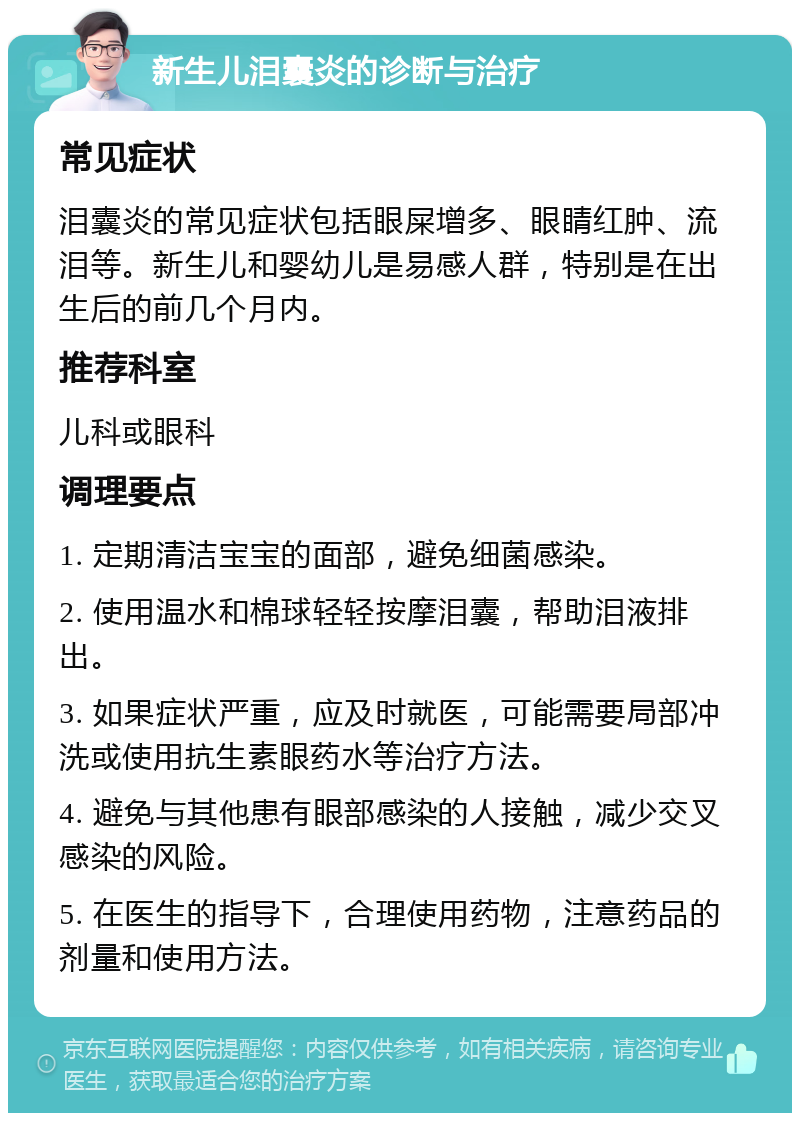 新生儿泪囊炎的诊断与治疗 常见症状 泪囊炎的常见症状包括眼屎增多、眼睛红肿、流泪等。新生儿和婴幼儿是易感人群，特别是在出生后的前几个月内。 推荐科室 儿科或眼科 调理要点 1. 定期清洁宝宝的面部，避免细菌感染。 2. 使用温水和棉球轻轻按摩泪囊，帮助泪液排出。 3. 如果症状严重，应及时就医，可能需要局部冲洗或使用抗生素眼药水等治疗方法。 4. 避免与其他患有眼部感染的人接触，减少交叉感染的风险。 5. 在医生的指导下，合理使用药物，注意药品的剂量和使用方法。