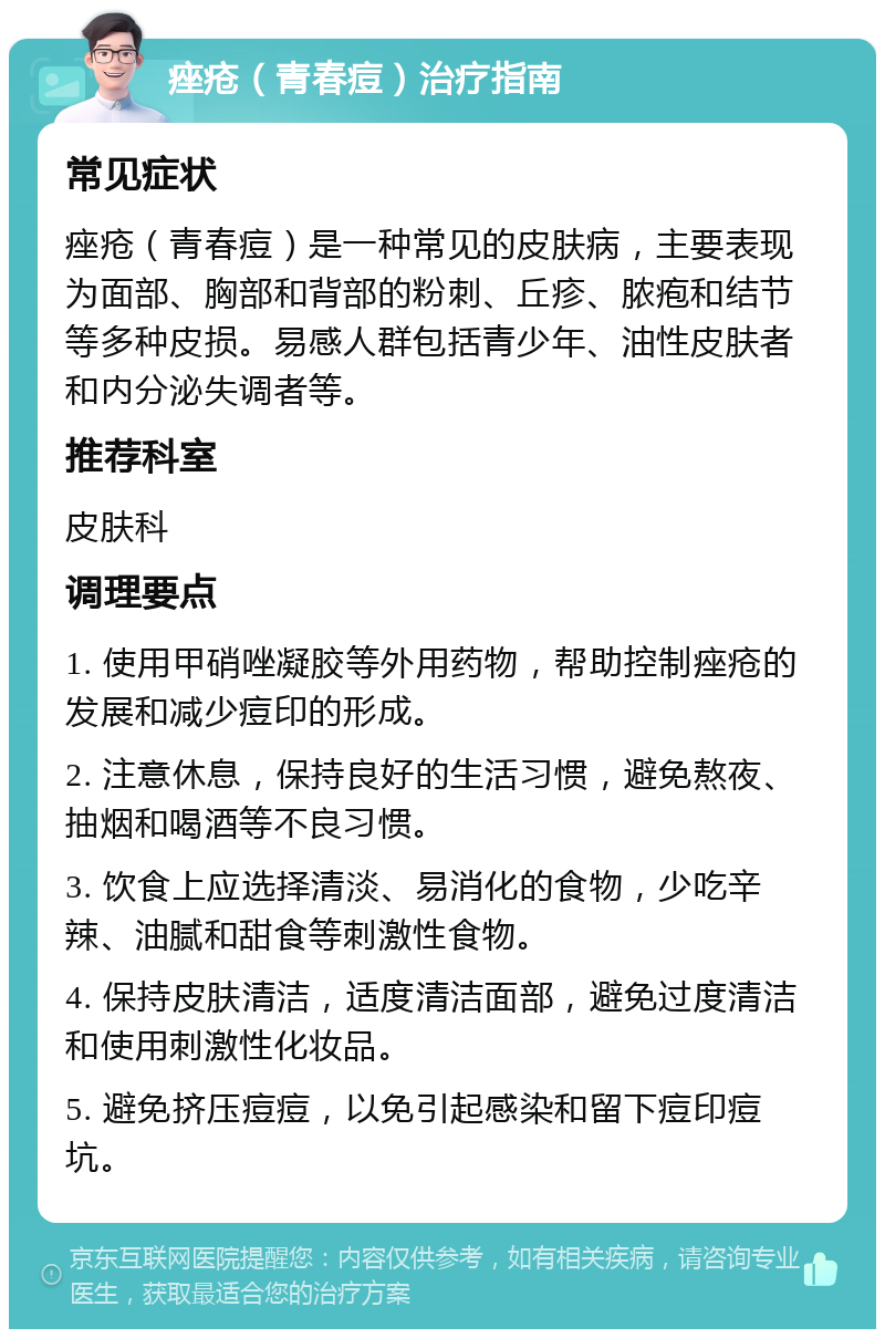 痤疮（青春痘）治疗指南 常见症状 痤疮（青春痘）是一种常见的皮肤病，主要表现为面部、胸部和背部的粉刺、丘疹、脓疱和结节等多种皮损。易感人群包括青少年、油性皮肤者和内分泌失调者等。 推荐科室 皮肤科 调理要点 1. 使用甲硝唑凝胶等外用药物，帮助控制痤疮的发展和减少痘印的形成。 2. 注意休息，保持良好的生活习惯，避免熬夜、抽烟和喝酒等不良习惯。 3. 饮食上应选择清淡、易消化的食物，少吃辛辣、油腻和甜食等刺激性食物。 4. 保持皮肤清洁，适度清洁面部，避免过度清洁和使用刺激性化妆品。 5. 避免挤压痘痘，以免引起感染和留下痘印痘坑。