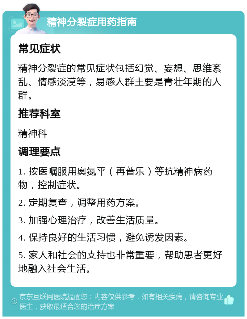 精神分裂症用药指南 常见症状 精神分裂症的常见症状包括幻觉、妄想、思维紊乱、情感淡漠等，易感人群主要是青壮年期的人群。 推荐科室 精神科 调理要点 1. 按医嘱服用奥氮平（再普乐）等抗精神病药物，控制症状。 2. 定期复查，调整用药方案。 3. 加强心理治疗，改善生活质量。 4. 保持良好的生活习惯，避免诱发因素。 5. 家人和社会的支持也非常重要，帮助患者更好地融入社会生活。