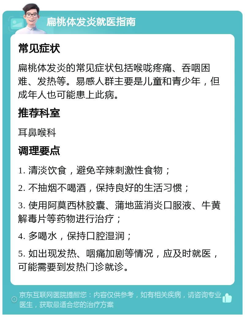 扁桃体发炎就医指南 常见症状 扁桃体发炎的常见症状包括喉咙疼痛、吞咽困难、发热等。易感人群主要是儿童和青少年，但成年人也可能患上此病。 推荐科室 耳鼻喉科 调理要点 1. 清淡饮食，避免辛辣刺激性食物； 2. 不抽烟不喝酒，保持良好的生活习惯； 3. 使用阿莫西林胶囊、蒲地蓝消炎口服液、牛黄解毒片等药物进行治疗； 4. 多喝水，保持口腔湿润； 5. 如出现发热、咽痛加剧等情况，应及时就医，可能需要到发热门诊就诊。