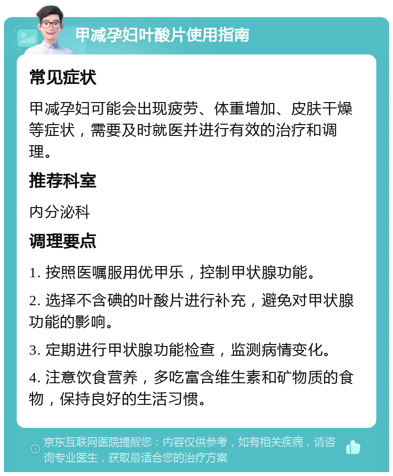 甲减孕妇叶酸片使用指南 常见症状 甲减孕妇可能会出现疲劳、体重增加、皮肤干燥等症状，需要及时就医并进行有效的治疗和调理。 推荐科室 内分泌科 调理要点 1. 按照医嘱服用优甲乐，控制甲状腺功能。 2. 选择不含碘的叶酸片进行补充，避免对甲状腺功能的影响。 3. 定期进行甲状腺功能检查，监测病情变化。 4. 注意饮食营养，多吃富含维生素和矿物质的食物，保持良好的生活习惯。