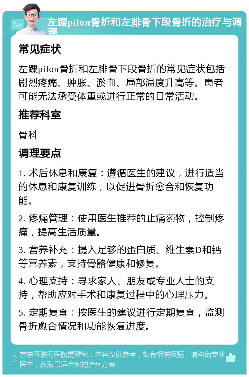 左踝pilon骨折和左腓骨下段骨折的治疗与调理 常见症状 左踝pilon骨折和左腓骨下段骨折的常见症状包括剧烈疼痛、肿胀、淤血、局部温度升高等。患者可能无法承受体重或进行正常的日常活动。 推荐科室 骨科 调理要点 1. 术后休息和康复：遵循医生的建议，进行适当的休息和康复训练，以促进骨折愈合和恢复功能。 2. 疼痛管理：使用医生推荐的止痛药物，控制疼痛，提高生活质量。 3. 营养补充：摄入足够的蛋白质、维生素D和钙等营养素，支持骨骼健康和修复。 4. 心理支持：寻求家人、朋友或专业人士的支持，帮助应对手术和康复过程中的心理压力。 5. 定期复查：按医生的建议进行定期复查，监测骨折愈合情况和功能恢复进度。