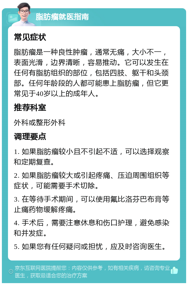 脂肪瘤就医指南 常见症状 脂肪瘤是一种良性肿瘤，通常无痛，大小不一，表面光滑，边界清晰，容易推动。它可以发生在任何有脂肪组织的部位，包括四肢、躯干和头颈部。任何年龄段的人都可能患上脂肪瘤，但它更常见于40岁以上的成年人。 推荐科室 外科或整形外科 调理要点 1. 如果脂肪瘤较小且不引起不适，可以选择观察和定期复查。 2. 如果脂肪瘤较大或引起疼痛、压迫周围组织等症状，可能需要手术切除。 3. 在等待手术期间，可以使用氟比洛芬巴布膏等止痛药物缓解疼痛。 4. 手术后，需要注意休息和伤口护理，避免感染和并发症。 5. 如果您有任何疑问或担忧，应及时咨询医生。