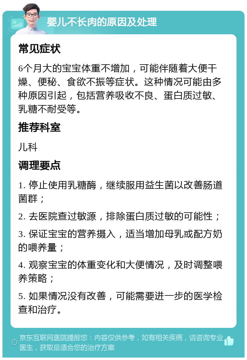 婴儿不长肉的原因及处理 常见症状 6个月大的宝宝体重不增加，可能伴随着大便干燥、便秘、食欲不振等症状。这种情况可能由多种原因引起，包括营养吸收不良、蛋白质过敏、乳糖不耐受等。 推荐科室 儿科 调理要点 1. 停止使用乳糖酶，继续服用益生菌以改善肠道菌群； 2. 去医院查过敏源，排除蛋白质过敏的可能性； 3. 保证宝宝的营养摄入，适当增加母乳或配方奶的喂养量； 4. 观察宝宝的体重变化和大便情况，及时调整喂养策略； 5. 如果情况没有改善，可能需要进一步的医学检查和治疗。