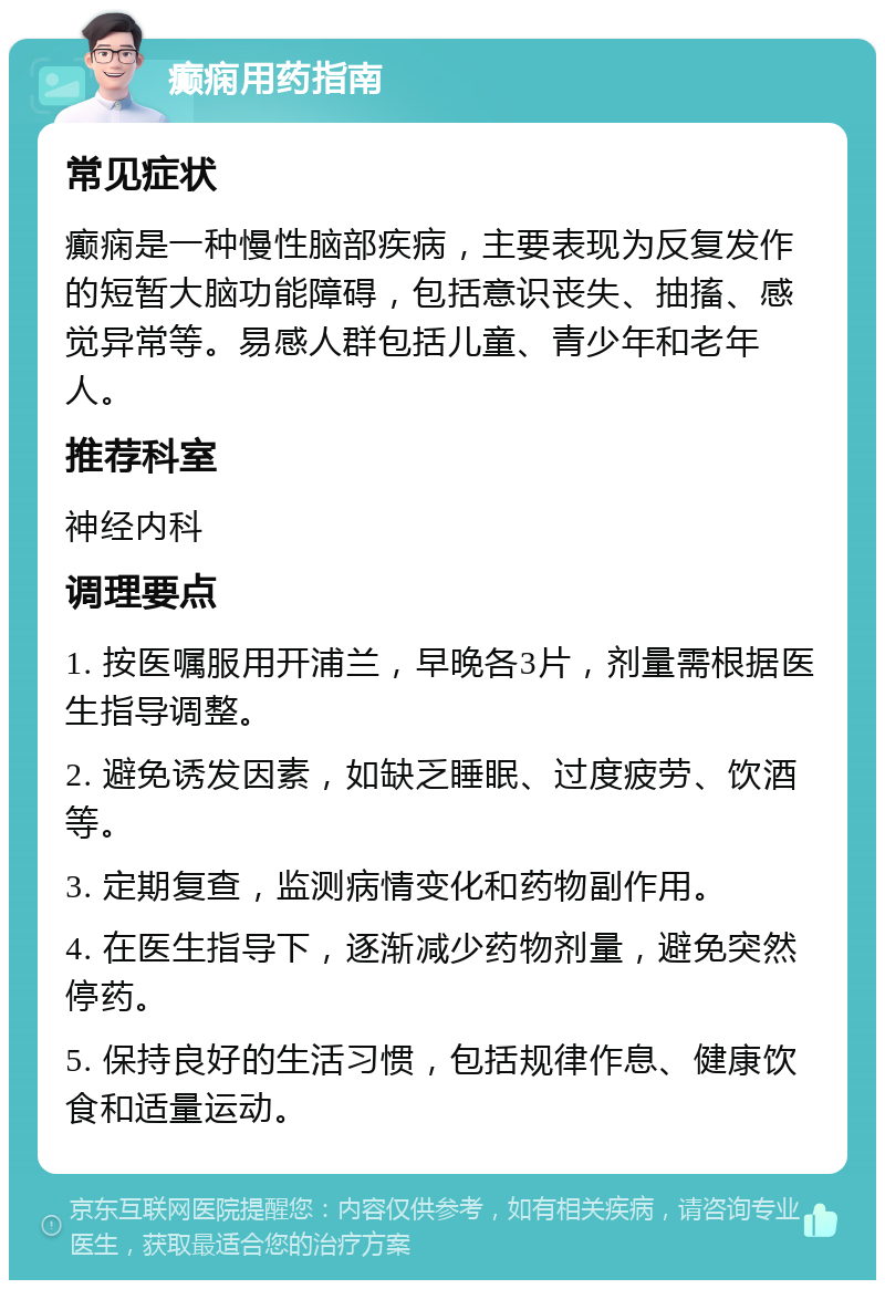 癫痫用药指南 常见症状 癫痫是一种慢性脑部疾病，主要表现为反复发作的短暂大脑功能障碍，包括意识丧失、抽搐、感觉异常等。易感人群包括儿童、青少年和老年人。 推荐科室 神经内科 调理要点 1. 按医嘱服用开浦兰，早晚各3片，剂量需根据医生指导调整。 2. 避免诱发因素，如缺乏睡眠、过度疲劳、饮酒等。 3. 定期复查，监测病情变化和药物副作用。 4. 在医生指导下，逐渐减少药物剂量，避免突然停药。 5. 保持良好的生活习惯，包括规律作息、健康饮食和适量运动。