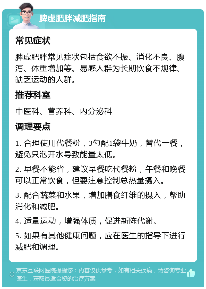 脾虚肥胖减肥指南 常见症状 脾虚肥胖常见症状包括食欲不振、消化不良、腹泻、体重增加等。易感人群为长期饮食不规律、缺乏运动的人群。 推荐科室 中医科、营养科、内分泌科 调理要点 1. 合理使用代餐粉，3勺配1袋牛奶，替代一餐，避免只泡开水导致能量太低。 2. 早餐不能省，建议早餐吃代餐粉，午餐和晚餐可以正常饮食，但要注意控制总热量摄入。 3. 配合蔬菜和水果，增加膳食纤维的摄入，帮助消化和减肥。 4. 适量运动，增强体质，促进新陈代谢。 5. 如果有其他健康问题，应在医生的指导下进行减肥和调理。