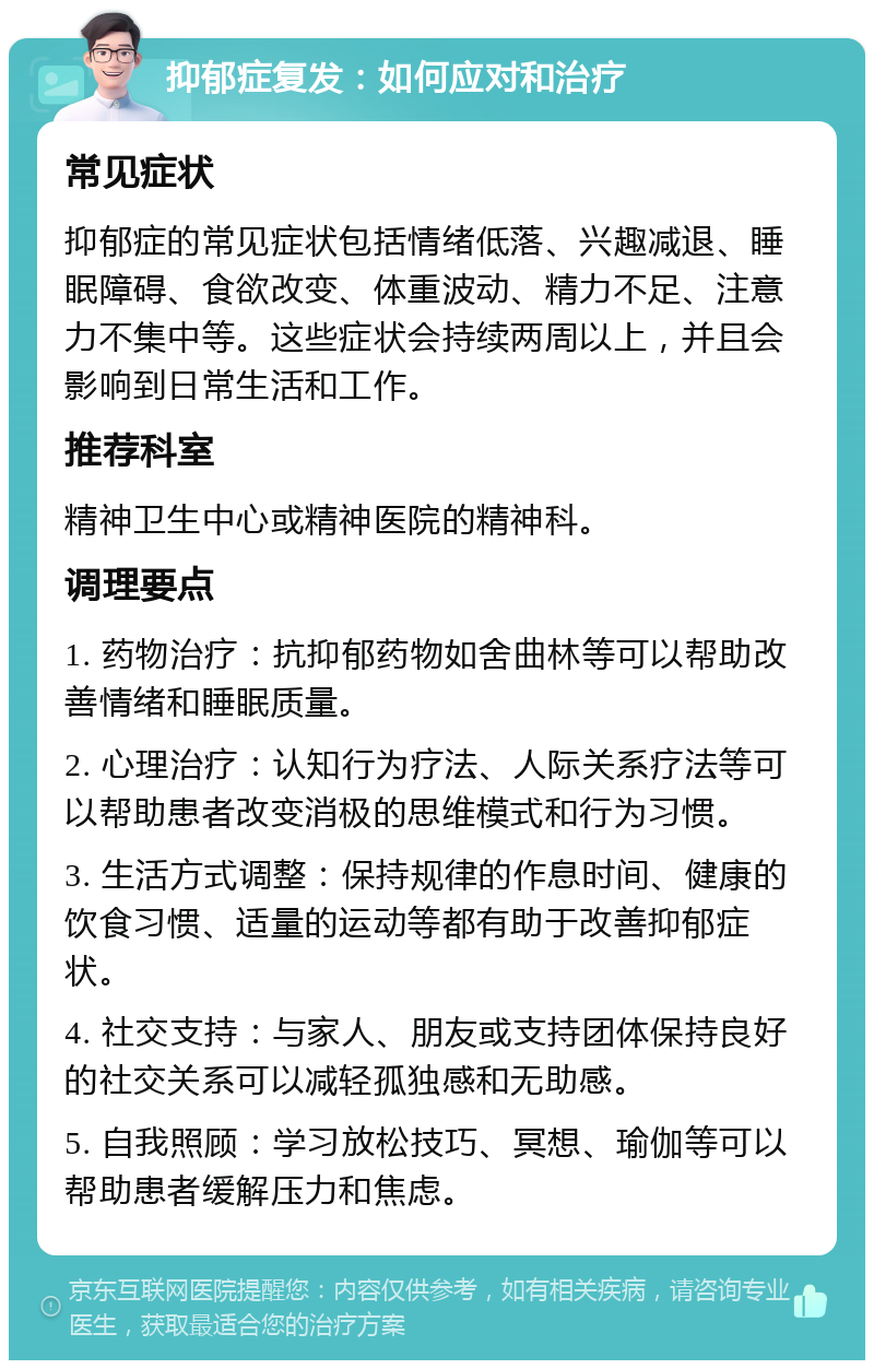 抑郁症复发：如何应对和治疗 常见症状 抑郁症的常见症状包括情绪低落、兴趣减退、睡眠障碍、食欲改变、体重波动、精力不足、注意力不集中等。这些症状会持续两周以上，并且会影响到日常生活和工作。 推荐科室 精神卫生中心或精神医院的精神科。 调理要点 1. 药物治疗：抗抑郁药物如舍曲林等可以帮助改善情绪和睡眠质量。 2. 心理治疗：认知行为疗法、人际关系疗法等可以帮助患者改变消极的思维模式和行为习惯。 3. 生活方式调整：保持规律的作息时间、健康的饮食习惯、适量的运动等都有助于改善抑郁症状。 4. 社交支持：与家人、朋友或支持团体保持良好的社交关系可以减轻孤独感和无助感。 5. 自我照顾：学习放松技巧、冥想、瑜伽等可以帮助患者缓解压力和焦虑。