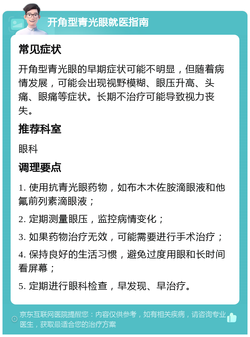 开角型青光眼就医指南 常见症状 开角型青光眼的早期症状可能不明显，但随着病情发展，可能会出现视野模糊、眼压升高、头痛、眼痛等症状。长期不治疗可能导致视力丧失。 推荐科室 眼科 调理要点 1. 使用抗青光眼药物，如布木木佐胺滴眼液和他氟前列素滴眼液； 2. 定期测量眼压，监控病情变化； 3. 如果药物治疗无效，可能需要进行手术治疗； 4. 保持良好的生活习惯，避免过度用眼和长时间看屏幕； 5. 定期进行眼科检查，早发现、早治疗。