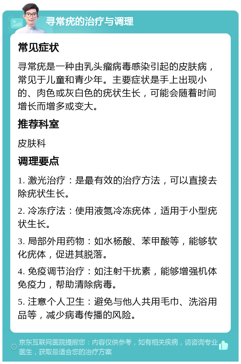 寻常疣的治疗与调理 常见症状 寻常疣是一种由乳头瘤病毒感染引起的皮肤病，常见于儿童和青少年。主要症状是手上出现小的、肉色或灰白色的疣状生长，可能会随着时间增长而增多或变大。 推荐科室 皮肤科 调理要点 1. 激光治疗：是最有效的治疗方法，可以直接去除疣状生长。 2. 冷冻疗法：使用液氮冷冻疣体，适用于小型疣状生长。 3. 局部外用药物：如水杨酸、苯甲酸等，能够软化疣体，促进其脱落。 4. 免疫调节治疗：如注射干扰素，能够增强机体免疫力，帮助清除病毒。 5. 注意个人卫生：避免与他人共用毛巾、洗浴用品等，减少病毒传播的风险。