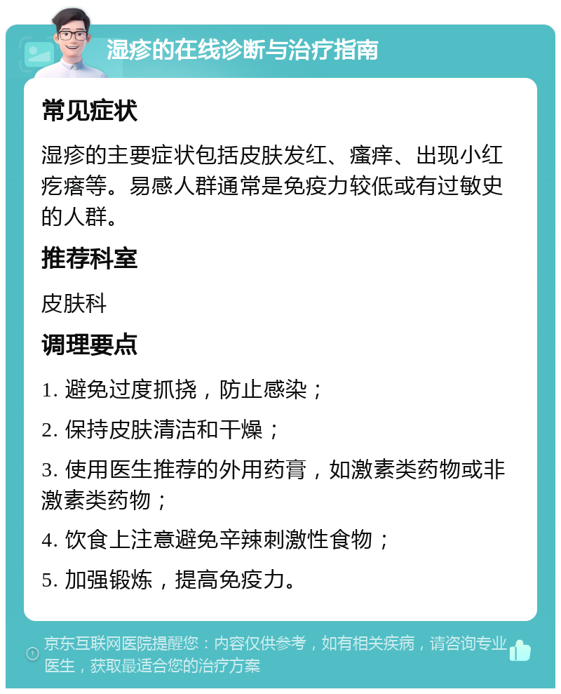 湿疹的在线诊断与治疗指南 常见症状 湿疹的主要症状包括皮肤发红、瘙痒、出现小红疙瘩等。易感人群通常是免疫力较低或有过敏史的人群。 推荐科室 皮肤科 调理要点 1. 避免过度抓挠，防止感染； 2. 保持皮肤清洁和干燥； 3. 使用医生推荐的外用药膏，如激素类药物或非激素类药物； 4. 饮食上注意避免辛辣刺激性食物； 5. 加强锻炼，提高免疫力。