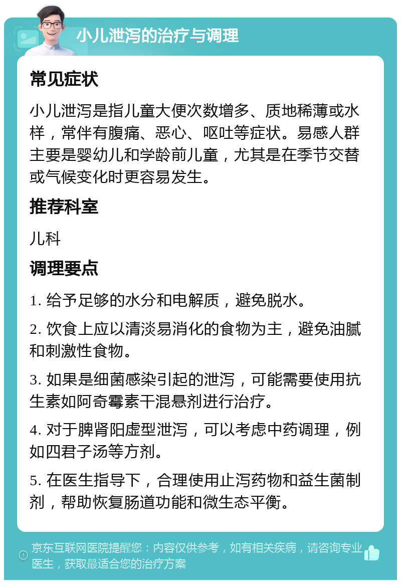 小儿泄泻的治疗与调理 常见症状 小儿泄泻是指儿童大便次数增多、质地稀薄或水样，常伴有腹痛、恶心、呕吐等症状。易感人群主要是婴幼儿和学龄前儿童，尤其是在季节交替或气候变化时更容易发生。 推荐科室 儿科 调理要点 1. 给予足够的水分和电解质，避免脱水。 2. 饮食上应以清淡易消化的食物为主，避免油腻和刺激性食物。 3. 如果是细菌感染引起的泄泻，可能需要使用抗生素如阿奇霉素干混悬剂进行治疗。 4. 对于脾肾阳虚型泄泻，可以考虑中药调理，例如四君子汤等方剂。 5. 在医生指导下，合理使用止泻药物和益生菌制剂，帮助恢复肠道功能和微生态平衡。