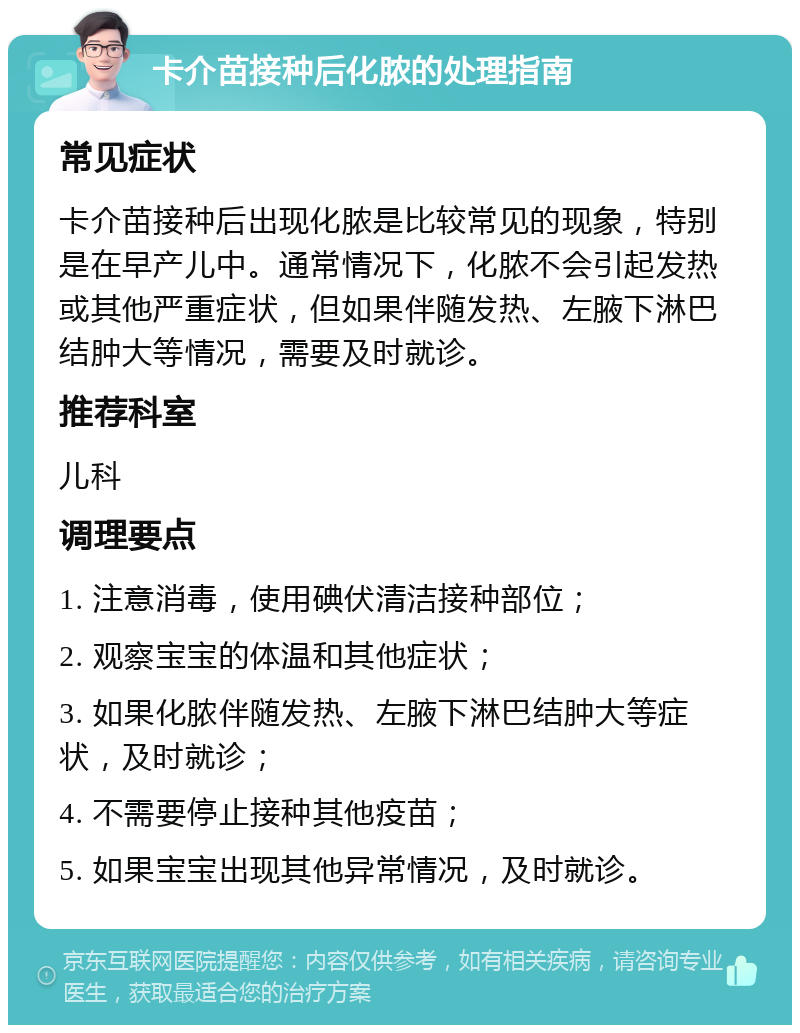 卡介苗接种后化脓的处理指南 常见症状 卡介苗接种后出现化脓是比较常见的现象，特别是在早产儿中。通常情况下，化脓不会引起发热或其他严重症状，但如果伴随发热、左腋下淋巴结肿大等情况，需要及时就诊。 推荐科室 儿科 调理要点 1. 注意消毒，使用碘伏清洁接种部位； 2. 观察宝宝的体温和其他症状； 3. 如果化脓伴随发热、左腋下淋巴结肿大等症状，及时就诊； 4. 不需要停止接种其他疫苗； 5. 如果宝宝出现其他异常情况，及时就诊。