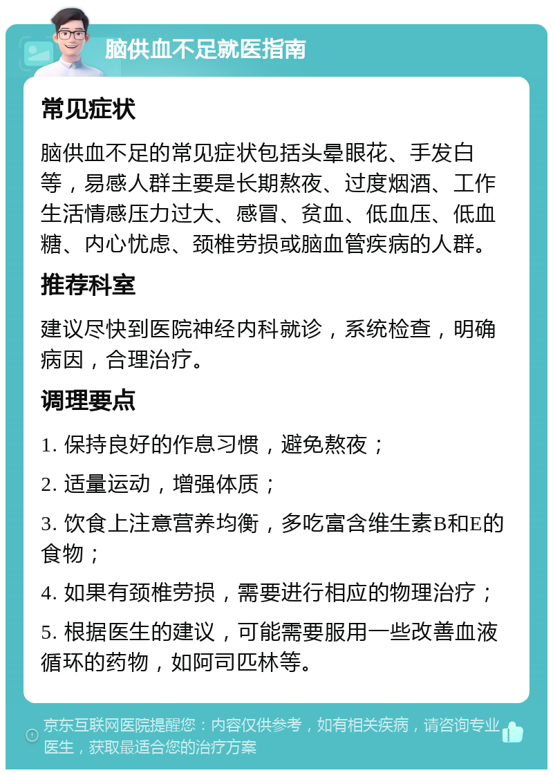 脑供血不足就医指南 常见症状 脑供血不足的常见症状包括头晕眼花、手发白等，易感人群主要是长期熬夜、过度烟酒、工作生活情感压力过大、感冒、贫血、低血压、低血糖、内心忧虑、颈椎劳损或脑血管疾病的人群。 推荐科室 建议尽快到医院神经内科就诊，系统检查，明确病因，合理治疗。 调理要点 1. 保持良好的作息习惯，避免熬夜； 2. 适量运动，增强体质； 3. 饮食上注意营养均衡，多吃富含维生素B和E的食物； 4. 如果有颈椎劳损，需要进行相应的物理治疗； 5. 根据医生的建议，可能需要服用一些改善血液循环的药物，如阿司匹林等。