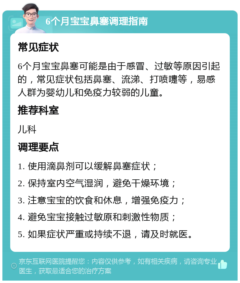 6个月宝宝鼻塞调理指南 常见症状 6个月宝宝鼻塞可能是由于感冒、过敏等原因引起的，常见症状包括鼻塞、流涕、打喷嚏等，易感人群为婴幼儿和免疫力较弱的儿童。 推荐科室 儿科 调理要点 1. 使用滴鼻剂可以缓解鼻塞症状； 2. 保持室内空气湿润，避免干燥环境； 3. 注意宝宝的饮食和休息，增强免疫力； 4. 避免宝宝接触过敏原和刺激性物质； 5. 如果症状严重或持续不退，请及时就医。