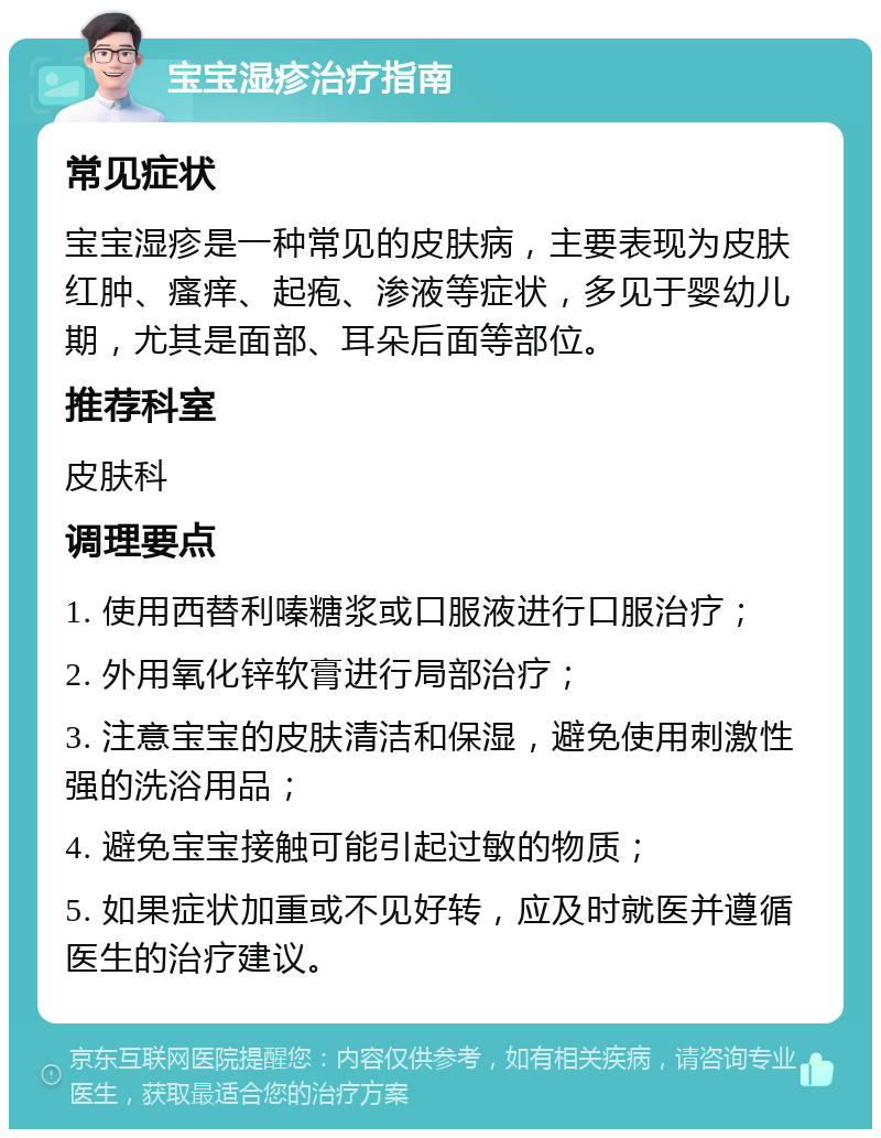 宝宝湿疹治疗指南 常见症状 宝宝湿疹是一种常见的皮肤病，主要表现为皮肤红肿、瘙痒、起疱、渗液等症状，多见于婴幼儿期，尤其是面部、耳朵后面等部位。 推荐科室 皮肤科 调理要点 1. 使用西替利嗪糖浆或口服液进行口服治疗； 2. 外用氧化锌软膏进行局部治疗； 3. 注意宝宝的皮肤清洁和保湿，避免使用刺激性强的洗浴用品； 4. 避免宝宝接触可能引起过敏的物质； 5. 如果症状加重或不见好转，应及时就医并遵循医生的治疗建议。