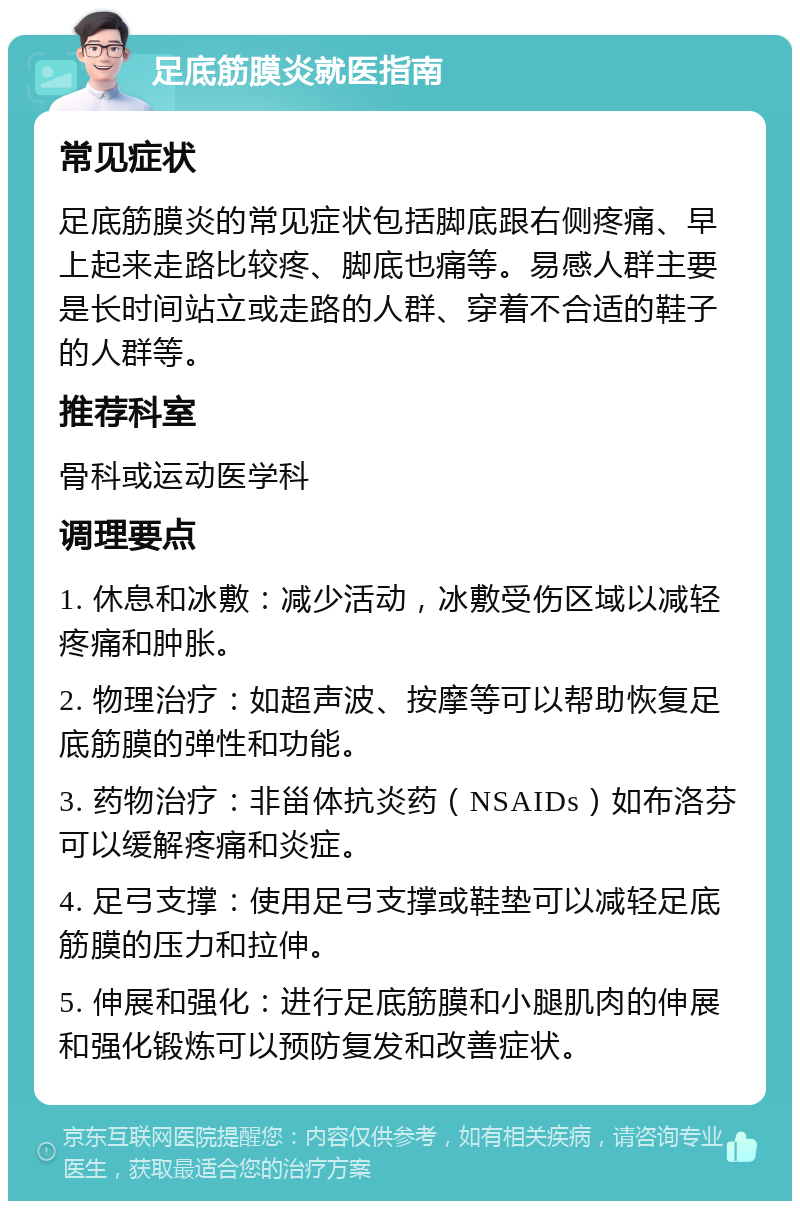 足底筋膜炎就医指南 常见症状 足底筋膜炎的常见症状包括脚底跟右侧疼痛、早上起来走路比较疼、脚底也痛等。易感人群主要是长时间站立或走路的人群、穿着不合适的鞋子的人群等。 推荐科室 骨科或运动医学科 调理要点 1. 休息和冰敷：减少活动，冰敷受伤区域以减轻疼痛和肿胀。 2. 物理治疗：如超声波、按摩等可以帮助恢复足底筋膜的弹性和功能。 3. 药物治疗：非甾体抗炎药（NSAIDs）如布洛芬可以缓解疼痛和炎症。 4. 足弓支撑：使用足弓支撑或鞋垫可以减轻足底筋膜的压力和拉伸。 5. 伸展和强化：进行足底筋膜和小腿肌肉的伸展和强化锻炼可以预防复发和改善症状。