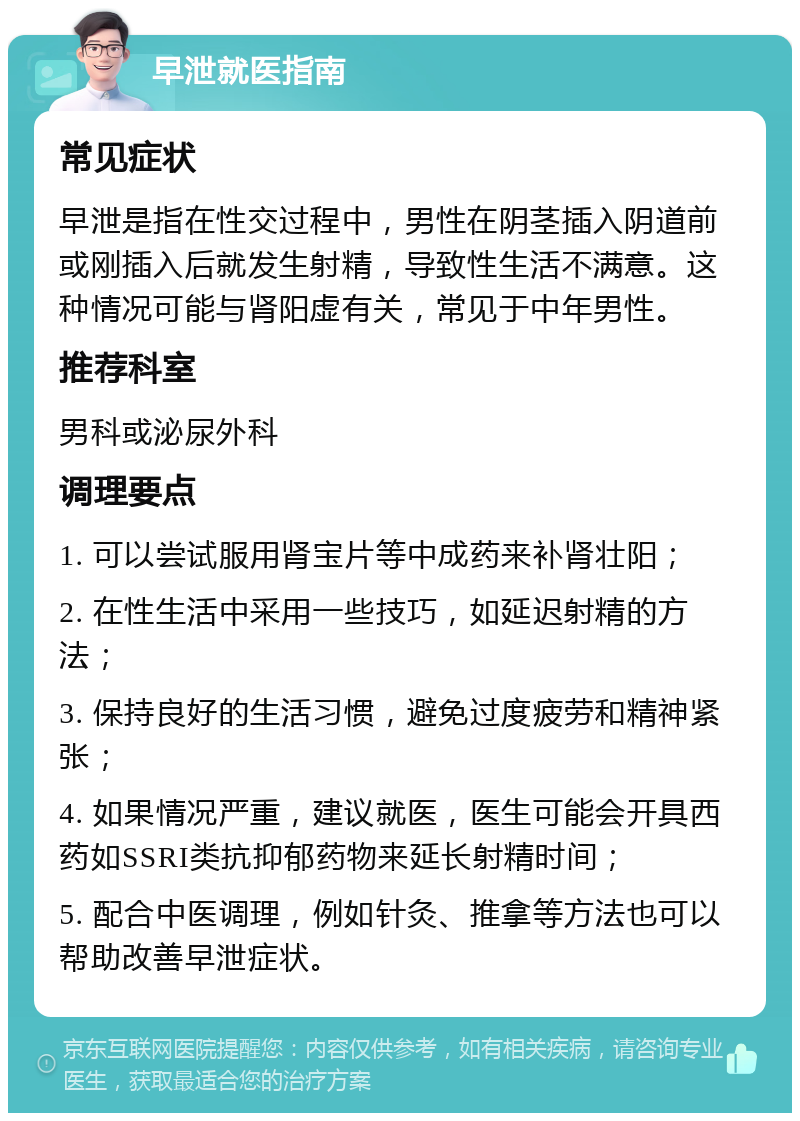 早泄就医指南 常见症状 早泄是指在性交过程中，男性在阴茎插入阴道前或刚插入后就发生射精，导致性生活不满意。这种情况可能与肾阳虚有关，常见于中年男性。 推荐科室 男科或泌尿外科 调理要点 1. 可以尝试服用肾宝片等中成药来补肾壮阳； 2. 在性生活中采用一些技巧，如延迟射精的方法； 3. 保持良好的生活习惯，避免过度疲劳和精神紧张； 4. 如果情况严重，建议就医，医生可能会开具西药如SSRI类抗抑郁药物来延长射精时间； 5. 配合中医调理，例如针灸、推拿等方法也可以帮助改善早泄症状。