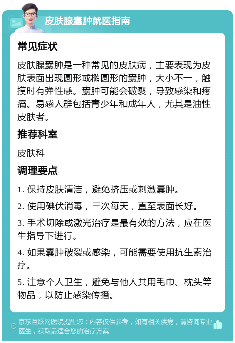 皮肤腺囊肿就医指南 常见症状 皮肤腺囊肿是一种常见的皮肤病，主要表现为皮肤表面出现圆形或椭圆形的囊肿，大小不一，触摸时有弹性感。囊肿可能会破裂，导致感染和疼痛。易感人群包括青少年和成年人，尤其是油性皮肤者。 推荐科室 皮肤科 调理要点 1. 保持皮肤清洁，避免挤压或刺激囊肿。 2. 使用碘伏消毒，三次每天，直至表面长好。 3. 手术切除或激光治疗是最有效的方法，应在医生指导下进行。 4. 如果囊肿破裂或感染，可能需要使用抗生素治疗。 5. 注意个人卫生，避免与他人共用毛巾、枕头等物品，以防止感染传播。