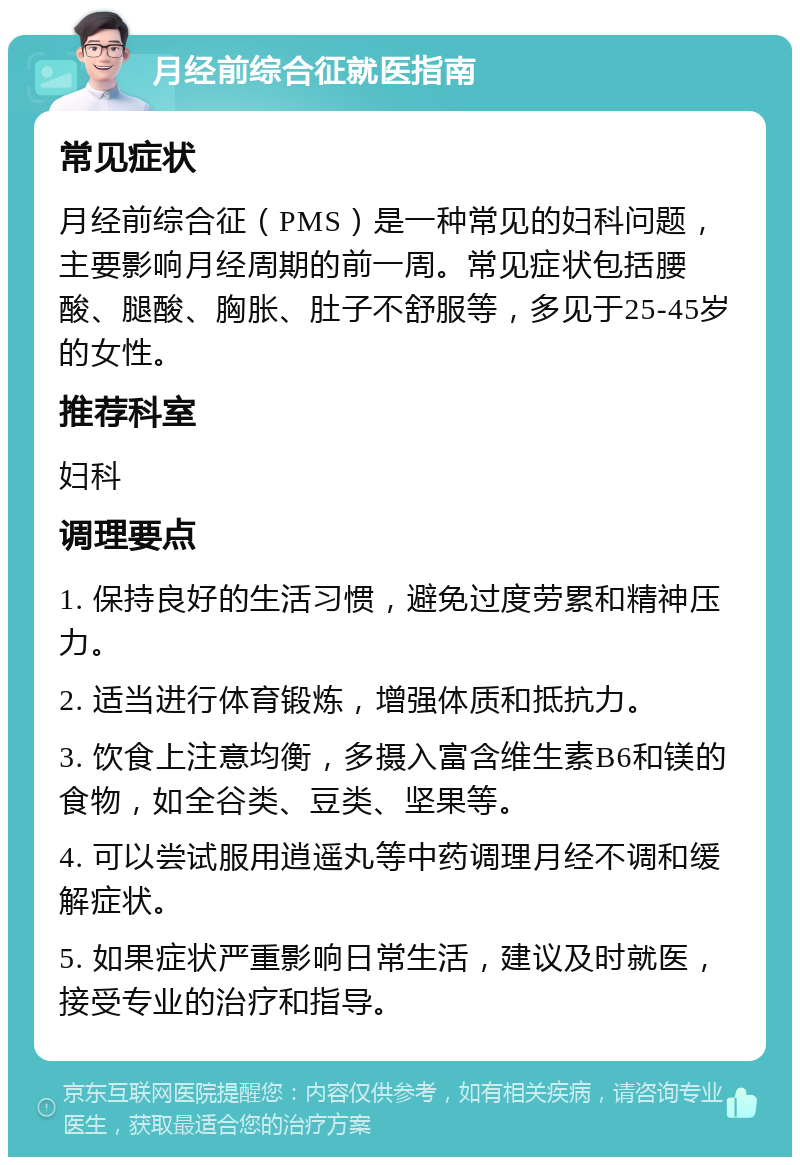 月经前综合征就医指南 常见症状 月经前综合征（PMS）是一种常见的妇科问题，主要影响月经周期的前一周。常见症状包括腰酸、腿酸、胸胀、肚子不舒服等，多见于25-45岁的女性。 推荐科室 妇科 调理要点 1. 保持良好的生活习惯，避免过度劳累和精神压力。 2. 适当进行体育锻炼，增强体质和抵抗力。 3. 饮食上注意均衡，多摄入富含维生素B6和镁的食物，如全谷类、豆类、坚果等。 4. 可以尝试服用逍遥丸等中药调理月经不调和缓解症状。 5. 如果症状严重影响日常生活，建议及时就医，接受专业的治疗和指导。