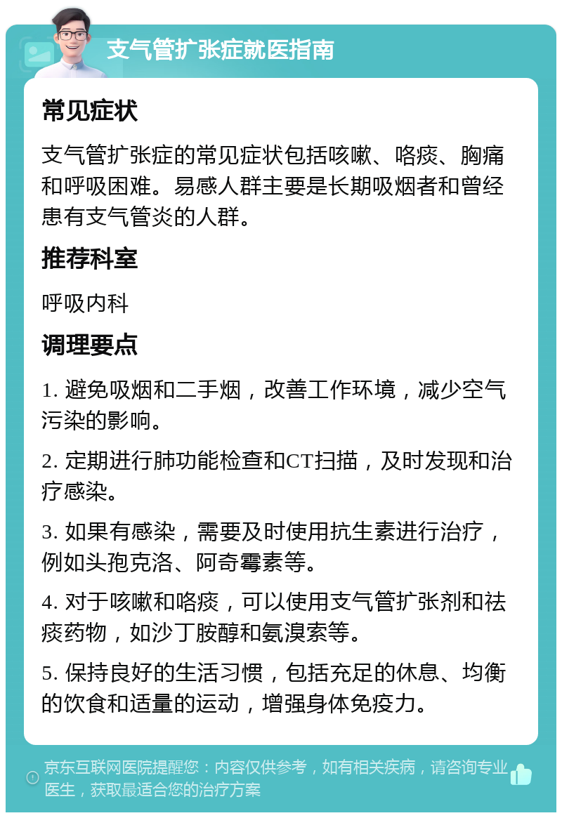 支气管扩张症就医指南 常见症状 支气管扩张症的常见症状包括咳嗽、咯痰、胸痛和呼吸困难。易感人群主要是长期吸烟者和曾经患有支气管炎的人群。 推荐科室 呼吸内科 调理要点 1. 避免吸烟和二手烟，改善工作环境，减少空气污染的影响。 2. 定期进行肺功能检查和CT扫描，及时发现和治疗感染。 3. 如果有感染，需要及时使用抗生素进行治疗，例如头孢克洛、阿奇霉素等。 4. 对于咳嗽和咯痰，可以使用支气管扩张剂和祛痰药物，如沙丁胺醇和氨溴索等。 5. 保持良好的生活习惯，包括充足的休息、均衡的饮食和适量的运动，增强身体免疫力。